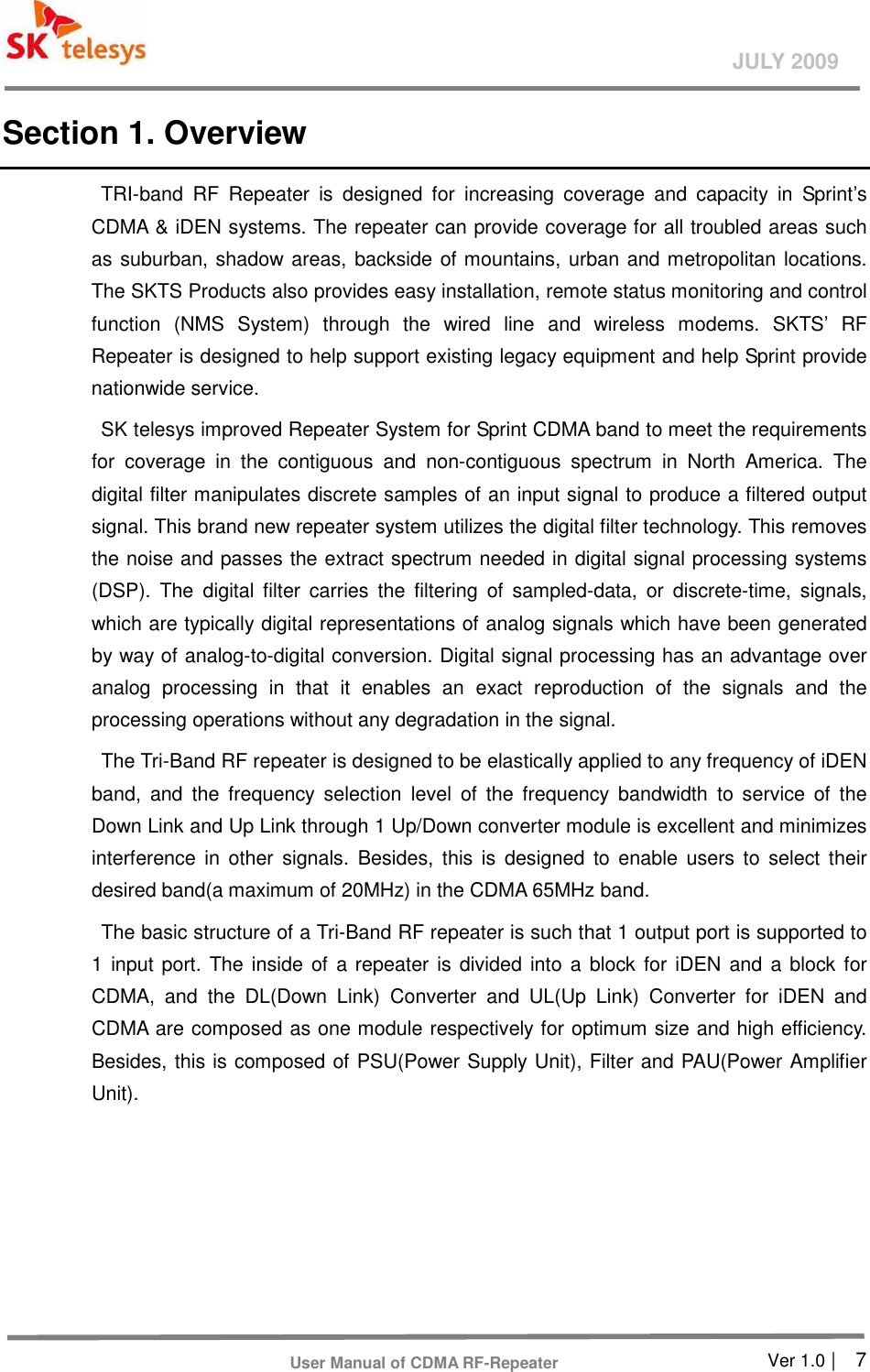       Ver 1.0 |    7 JULY 2009 User Manual of CDMA RF-Repeater Section 1. Overview TRI-band  RF  Repeater  is  designed  for  increasing  coverage  and  capacity  in  Sprint’s CDMA &amp; iDEN systems. The repeater can provide coverage for all troubled areas such as suburban, shadow areas, backside of mountains, urban and metropolitan locations. The SKTS Products also provides easy installation, remote status monitoring and control function  (NMS  System)  through  the  wired  line  and  wireless  modems.  SKTS’  RF Repeater is designed to help support existing legacy equipment and help Sprint provide nationwide service.   SK telesys improved Repeater System for Sprint CDMA band to meet the requirements for  coverage  in  the  contiguous  and  non-contiguous  spectrum  in  North  America.  The digital filter manipulates discrete samples of an input signal to produce a filtered output signal. This brand new repeater system utilizes the digital filter technology. This removes the noise and passes the extract spectrum needed in digital signal processing systems (DSP).  The  digital  filter  carries  the  filtering  of  sampled-data,  or  discrete-time,  signals, which are typically digital representations of analog signals which have been generated by way of analog-to-digital conversion. Digital signal processing has an advantage over analog  processing  in  that  it  enables  an  exact  reproduction  of  the  signals  and  the processing operations without any degradation in the signal. The Tri-Band RF repeater is designed to be elastically applied to any frequency of iDEN band,  and  the  frequency  selection  level  of  the  frequency  bandwidth  to  service  of  the Down Link and Up Link through 1 Up/Down converter module is excellent and minimizes interference  in  other  signals.  Besides,  this  is  designed  to  enable  users to  select their desired band(a maximum of 20MHz) in the CDMA 65MHz band. The basic structure of a Tri-Band RF repeater is such that 1 output port is supported to 1 input port.  The inside of a repeater is  divided into a block for  iDEN and a block for CDMA,  and  the  DL(Down  Link)  Converter  and  UL(Up  Link)  Converter  for  iDEN  and CDMA are composed as one module respectively for optimum size and high efficiency. Besides, this is composed of PSU(Power Supply Unit), Filter and PAU(Power Amplifier Unit). 