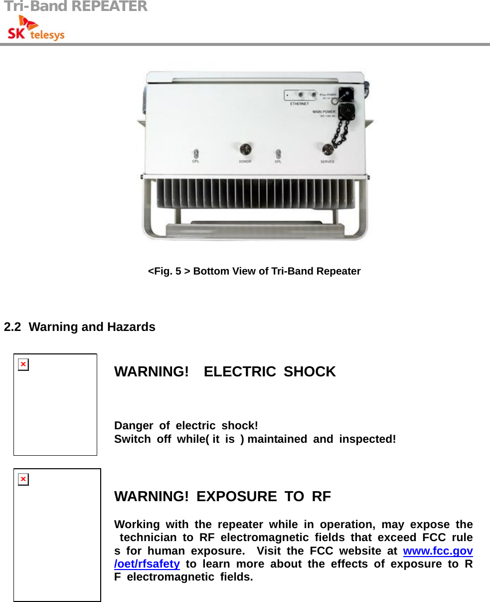 Tri-Band REPEATER                                          &lt;Fig. 5 &gt; Bottom View of Tri-Band Repeater   2.2   Warning  and  Hazards  WARNING!  ELECTRIC SHOCK Danger of electric shock!  Switch off while( it is ) maintained and inspected!  WARNING! EXPOSURE TO RF Working with the repeater while in operation, may expose thetechnician to RF electromagnetic fields that exceed FCC rules for human exposure.  Visit the FCC website at www.fcc.gov/oet/rfsafety to learn more about the effects of exposure to RF electromagnetic fields. 