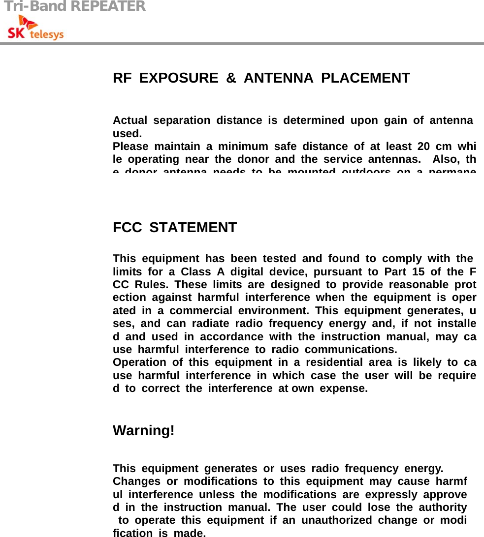 Tri-Band REPEATER                                                  RF EXPOSURE &amp; ANTENNA PLACEMENT Actual separation distance is determined upon gain of antenna used. Please maintain a minimum safe distance of at least 20 cm while operating near the donor and the service antennas.  Also, the donor antenna needs to be mounted outdoors on a permaneFCC STATEMENT This equipment has been tested and found to comply with the limits for a Class A digital device, pursuant to Part 15 of the FCC Rules. These limits are designed to provide reasonable protection against harmful interference when the equipment is operated in a commercial environment. This equipment generates, uses, and can radiate radio frequency energy and, if not installed and used in accordance with the instruction manual, may cause harmful interference to radio communications. Operation of this equipment in a residential area is likely to cause harmful interference in which case the user will be required to correct the interference at own expense. Warning! This equipment generates or uses radio frequency energy. Changes or modifications to this equipment may cause harmful interference unless the modifications are expressly approved in the instruction manual. The user could lose the authorityto operate this equipment if an unauthorized change or modification is made.  