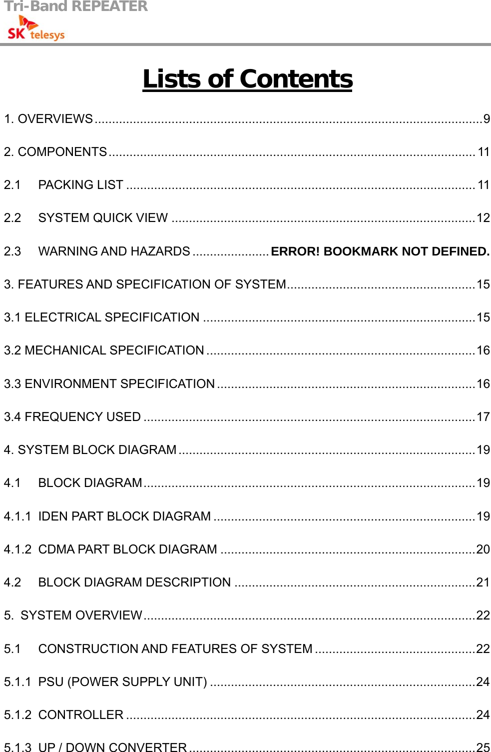 Tri-Band REPEATER                                         Lists of Contents 1. OVERVIEWS...............................................................................................................9 2. COMPONENTS......................................................................................................... 11 2.1 PACKING LIST .................................................................................................... 11 2.2 SYSTEM QUICK VIEW .......................................................................................12 2.3 WARNING AND HAZARDS ...................... ERROR! BOOKMARK NOT DEFINED. 3. FEATURES AND SPECIFICATION OF SYSTEM......................................................15 3.1 ELECTRICAL SPECIFICATION ..............................................................................15 3.2 MECHANICAL SPECIFICATION .............................................................................16 3.3 ENVIRONMENT SPECIFICATION ..........................................................................16 3.4 FREQUENCY USED ...............................................................................................17 4. SYSTEM BLOCK DIAGRAM .....................................................................................19 4.1 BLOCK DIAGRAM...............................................................................................19 4.1.1 IDEN PART BLOCK DIAGRAM ...........................................................................19 4.1.2 CDMA PART BLOCK DIAGRAM .........................................................................20 4.2 BLOCK DIAGRAM DESCRIPTION .....................................................................21 5. SYSTEM OVERVIEW...............................................................................................22 5.1 CONSTRUCTION AND FEATURES OF SYSTEM ..............................................22 5.1.1 PSU (POWER SUPPLY UNIT) ............................................................................24 5.1.2 CONTROLLER ....................................................................................................24 5.1.3 UP / DOWN CONVERTER ..................................................................................25 