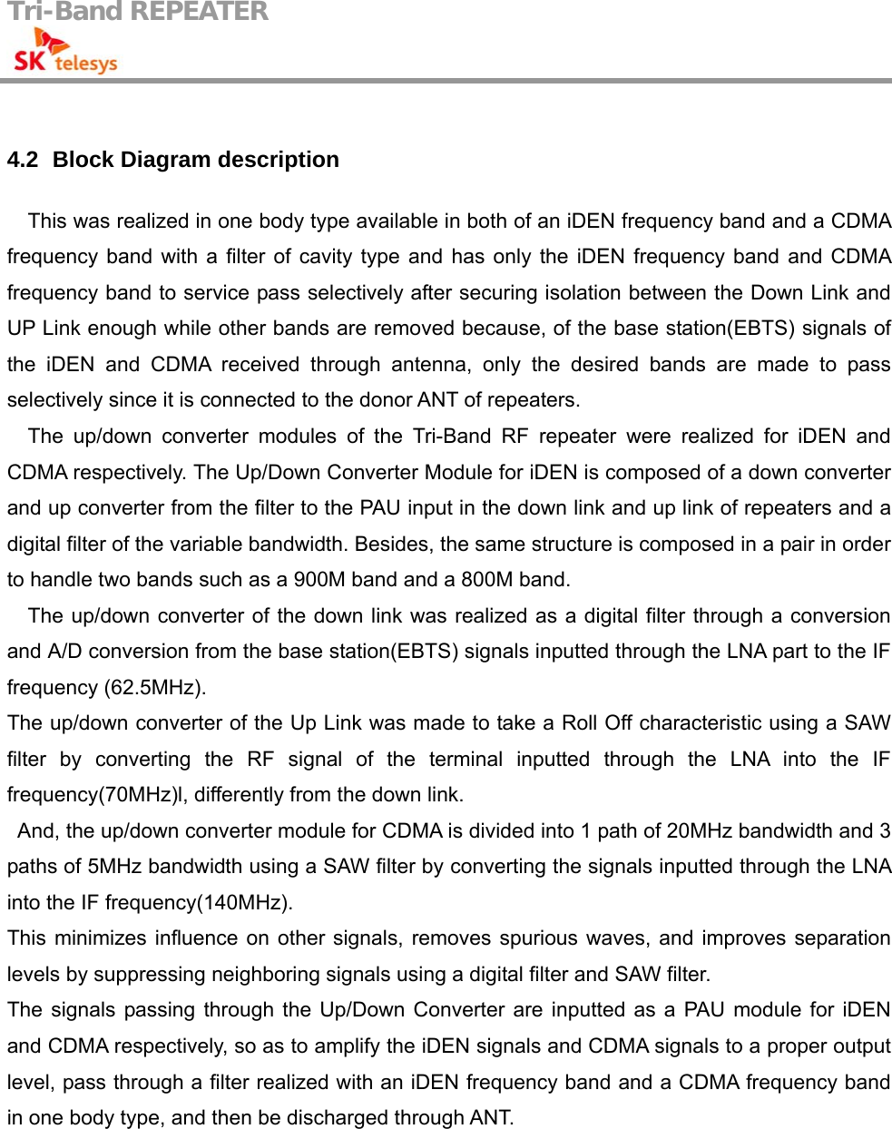 Tri-Band REPEATER                                          4.2   Block Diagram description This was realized in one body type available in both of an iDEN frequency band and a CDMA frequency band with a filter of cavity type and has only the iDEN frequency band and CDMA frequency band to service pass selectively after securing isolation between the Down Link and UP Link enough while other bands are removed because, of the base station(EBTS) signals of the iDEN and CDMA received through antenna, only the desired bands are made to pass selectively since it is connected to the donor ANT of repeaters. The up/down converter modules of the Tri-Band RF repeater were realized for iDEN and CDMA respectively. The Up/Down Converter Module for iDEN is composed of a down converter and up converter from the filter to the PAU input in the down link and up link of repeaters and a digital filter of the variable bandwidth. Besides, the same structure is composed in a pair in order to handle two bands such as a 900M band and a 800M band. The up/down converter of the down link was realized as a digital filter through a conversion and A/D conversion from the base station(EBTS) signals inputted through the LNA part to the IF frequency (62.5MHz).   The up/down converter of the Up Link was made to take a Roll Off characteristic using a SAW filter by converting the RF signal of the terminal inputted through the LNA into the IF frequency(70MHz)l, differently from the down link. And, the up/down converter module for CDMA is divided into 1 path of 20MHz bandwidth and 3 paths of 5MHz bandwidth using a SAW filter by converting the signals inputted through the LNA into the IF frequency(140MHz). This minimizes influence on other signals, removes spurious waves, and improves separation levels by suppressing neighboring signals using a digital filter and SAW filter. The signals passing through the Up/Down Converter are inputted as a PAU module for iDEN and CDMA respectively, so as to amplify the iDEN signals and CDMA signals to a proper output level, pass through a filter realized with an iDEN frequency band and a CDMA frequency band in one body type, and then be discharged through ANT.  