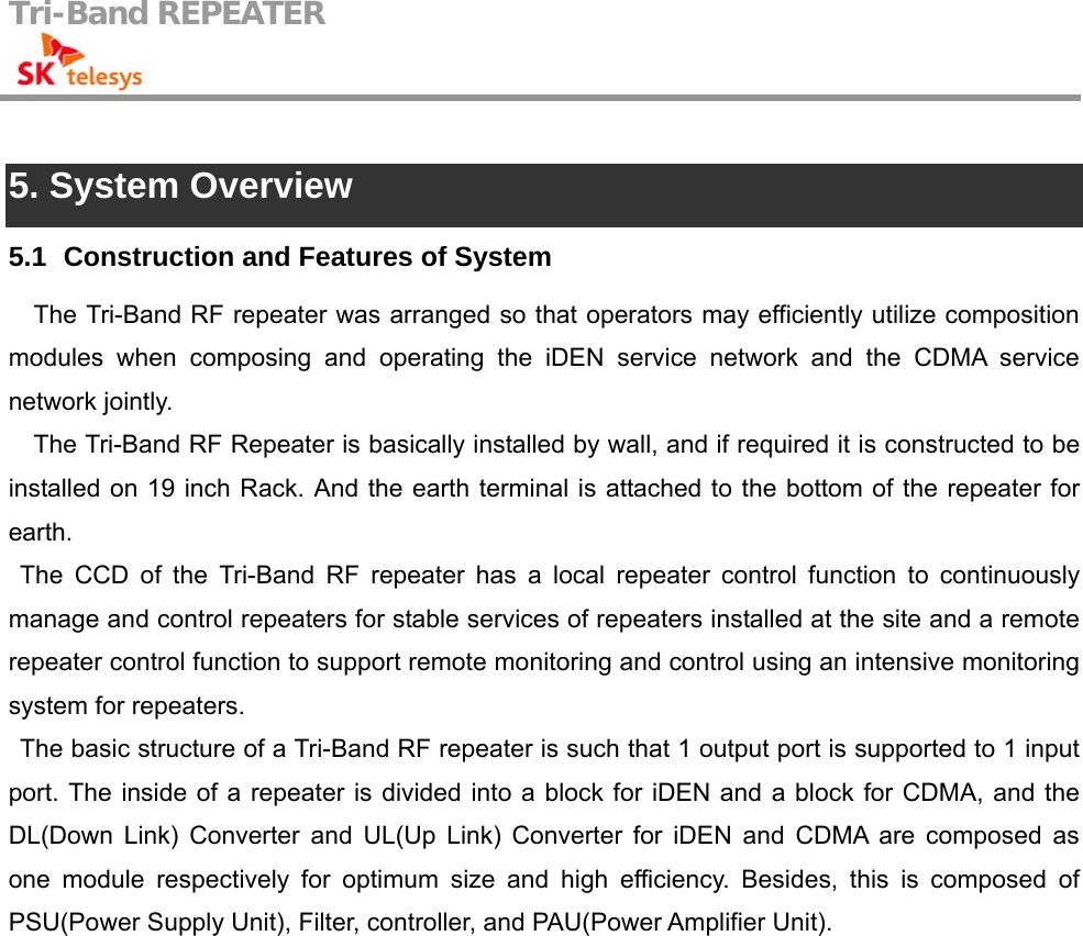 Tri-Band REPEATER                                          5. System Overview 5.1   Construction and Features of System The Tri-Band RF repeater was arranged so that operators may efficiently utilize composition modules when composing and operating the iDEN service network and the CDMA service network jointly. The Tri-Band RF Repeater is basically installed by wall, and if required it is constructed to be installed on 19 inch Rack. And the earth terminal is attached to the bottom of the repeater for earth. The CCD of the Tri-Band RF repeater has a local repeater control function to continuously manage and control repeaters for stable services of repeaters installed at the site and a remote repeater control function to support remote monitoring and control using an intensive monitoring system for repeaters. The basic structure of a Tri-Band RF repeater is such that 1 output port is supported to 1 input port. The inside of a repeater is divided into a block for iDEN and a block for CDMA, and the DL(Down Link) Converter and UL(Up Link) Converter for iDEN and CDMA are composed as one module respectively for optimum size and high efficiency. Besides, this is composed of PSU(Power Supply Unit), Filter, controller, and PAU(Power Amplifier Unit). 