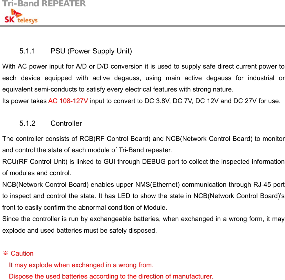 Tri-Band REPEATER                                          5.1.1  PSU (Power Supply Unit) With AC power input for A/D or D/D conversion it is used to supply safe direct current power to each device equipped with active degauss, using main active degauss for industrial or equivalent semi-conducts to satisfy every electrical features with strong nature. Its power takes AC 108-127V input to convert to DC 3.8V, DC 7V, DC 12V and DC 27V for use.  5.1.2 Controller The controller consists of RCB(RF Control Board) and NCB(Network Control Board) to monitor and control the state of each module of Tri-Band repeater. RCU(RF Control Unit) is linked to GUI through DEBUG port to collect the inspected information of modules and control. NCB(Network Control Board) enables upper NMS(Ethernet) communication through RJ-45 port to inspect and control the state. It has LED to show the state in NCB(Network Control Board)’s front to easily confirm the abnormal condition of Module. Since the controller is run by exchangeable batteries, when exchanged in a wrong form, it may explode and used batteries must be safely disposed.     Caution※ It may explode when exchanged in a wrong from. Dispose the used batteries according to the direction of manufacturer. 