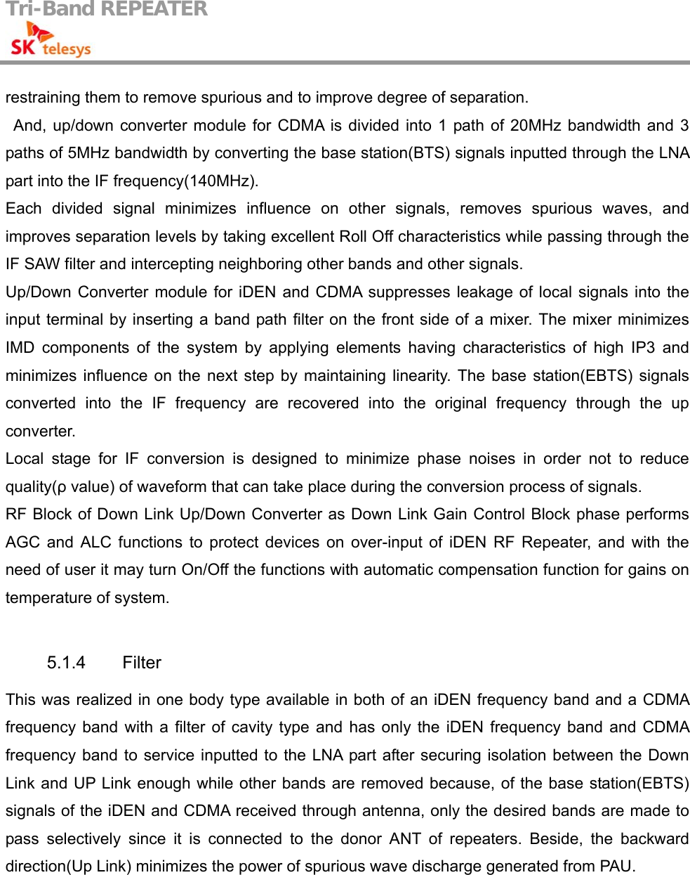 Tri-Band REPEATER                                         restraining them to remove spurious and to improve degree of separation. And, up/down converter module for CDMA is divided into 1 path of 20MHz bandwidth and 3 paths of 5MHz bandwidth by converting the base station(BTS) signals inputted through the LNA part into the IF frequency(140MHz). Each divided signal minimizes influence on other signals, removes spurious waves, and improves separation levels by taking excellent Roll Off characteristics while passing through the IF SAW filter and intercepting neighboring other bands and other signals. Up/Down Converter module for iDEN and CDMA suppresses leakage of local signals into the input terminal by inserting a band path filter on the front side of a mixer. The mixer minimizes IMD components of the system by applying elements having characteristics of high IP3 and minimizes influence on the next step by maintaining linearity. The base station(EBTS) signals converted into the IF frequency are recovered into the original frequency through the up converter. Local stage for IF conversion is designed to minimize phase noises in order not to reduce quality(ρ value) of waveform that can take place during the conversion process of signals. RF Block of Down Link Up/Down Converter as Down Link Gain Control Block phase performs AGC and ALC functions to protect devices on over-input of iDEN RF Repeater, and with the need of user it may turn On/Off the functions with automatic compensation function for gains on temperature of system.  5.1.4 Filter This was realized in one body type available in both of an iDEN frequency band and a CDMA frequency band with a filter of cavity type and has only the iDEN frequency band and CDMA frequency band to service inputted to the LNA part after securing isolation between the Down Link and UP Link enough while other bands are removed because, of the base station(EBTS) signals of the iDEN and CDMA received through antenna, only the desired bands are made to pass selectively since it is connected to the donor ANT of repeaters. Beside, the backward direction(Up Link) minimizes the power of spurious wave discharge generated from PAU. 