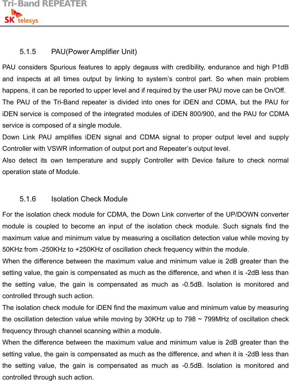 Tri-Band REPEATER                                          5.1.5 PAU(Power Amplifier Unit) PAU considers Spurious features to apply degauss with credibility, endurance and high P1dB and inspects at all times output by linking to system’s control part. So when main problem happens, it can be reported to upper level and if required by the user PAU move can be On/Off. The PAU of the Tri-Band repeater is divided into ones for iDEN and CDMA, but the PAU for iDEN service is composed of the integrated modules of iDEN 800/900, and the PAU for CDMA service is composed of a single module. Down Link PAU amplifies iDEN signal and CDMA signal to proper output level and supply Controller with VSWR information of output port and Repeater’s output level. Also detect its own temperature and supply Controller with Device failure to check normal operation state of Module.  5.1.6  Isolation Check Module For the isolation check module for CDMA, the Down Link converter of the UP/DOWN converter module is coupled to become an input of the isolation check module. Such signals find the maximum value and minimum value by measuring a oscillation detection value while moving by 50KHz from -250KHz to +250KHz of oscillation check frequency within the module. When the difference between the maximum value and minimum value is 2dB greater than the setting value, the gain is compensated as much as the difference, and when it is -2dB less than the setting value, the gain is compensated as much as -0.5dB. Isolation is monitored and controlled through such action. The isolation check module for iDEN find the maximum value and minimum value by measuring the oscillation detection value while moving by 30KHz up to 798 ~ 799MHz of oscillation check frequency through channel scanning within a module. When the difference between the maximum value and minimum value is 2dB greater than the setting value, the gain is compensated as much as the difference, and when it is -2dB less than the setting value, the gain is compensated as much as -0.5dB. Isolation is monitored and controlled through such action.  