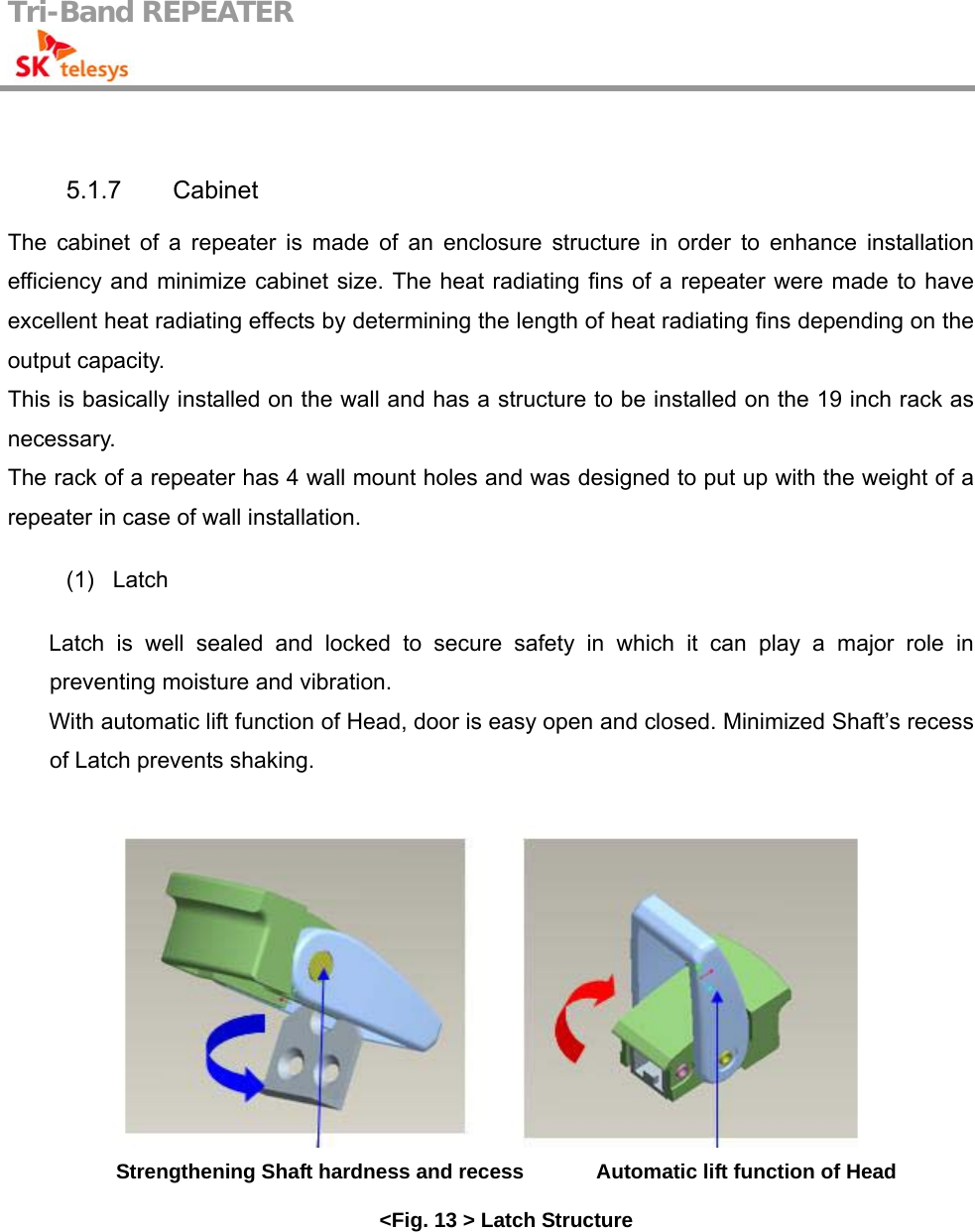 Tri-Band REPEATER                                          5.1.7 Cabinet The cabinet of a repeater is made of an enclosure structure in order to enhance installation efficiency and minimize cabinet size. The heat radiating fins of a repeater were made to have excellent heat radiating effects by determining the length of heat radiating fins depending on the output capacity. This is basically installed on the wall and has a structure to be installed on the 19 inch rack as necessary. The rack of a repeater has 4 wall mount holes and was designed to put up with the weight of a repeater in case of wall installation.  (1)   Latch  Latch is well sealed and locked to secure safety in which it can play a major role in preventing moisture and vibration. With automatic lift function of Head, door is easy open and closed. Minimized Shaft’s recess of Latch prevents shaking.   Strengthening Shaft hardness and recess              Automatic lift function of Head   &lt;Fig. 13 &gt; Latch Structure   