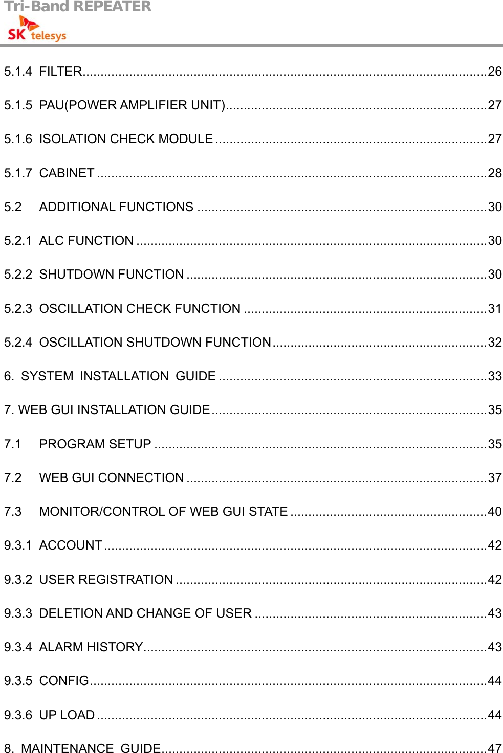 Tri-Band REPEATER                                         5.1.4 FILTER.................................................................................................................26 5.1.5 PAU(POWER AMPLIFIER UNIT).........................................................................27 5.1.6 ISOLATION CHECK MODULE ............................................................................27 5.1.7 CABINET .............................................................................................................28 5.2 ADDITIONAL FUNCTIONS .................................................................................30 5.2.1 ALC FUNCTION ..................................................................................................30 5.2.2 SHUTDOWN FUNCTION ....................................................................................30 5.2.3 OSCILLATION CHECK FUNCTION ....................................................................31 5.2.4 OSCILLATION SHUTDOWN FUNCTION............................................................32 6. SYSTEM INSTALLATION GUIDE ...........................................................................33 7. WEB GUI INSTALLATION GUIDE.............................................................................35 7.1 PROGRAM SETUP .............................................................................................35 7.2 WEB GUI CONNECTION ....................................................................................37 7.3 MONITOR/CONTROL OF WEB GUI STATE .......................................................40 9.3.1 ACCOUNT...........................................................................................................42 9.3.2 USER REGISTRATION .......................................................................................42 9.3.3 DELETION AND CHANGE OF USER .................................................................43 9.3.4 ALARM HISTORY................................................................................................43 9.3.5 CONFIG...............................................................................................................44 9.3.6 UP LOAD .............................................................................................................44 8. MAINTENANCE GUIDE...........................................................................................47 
