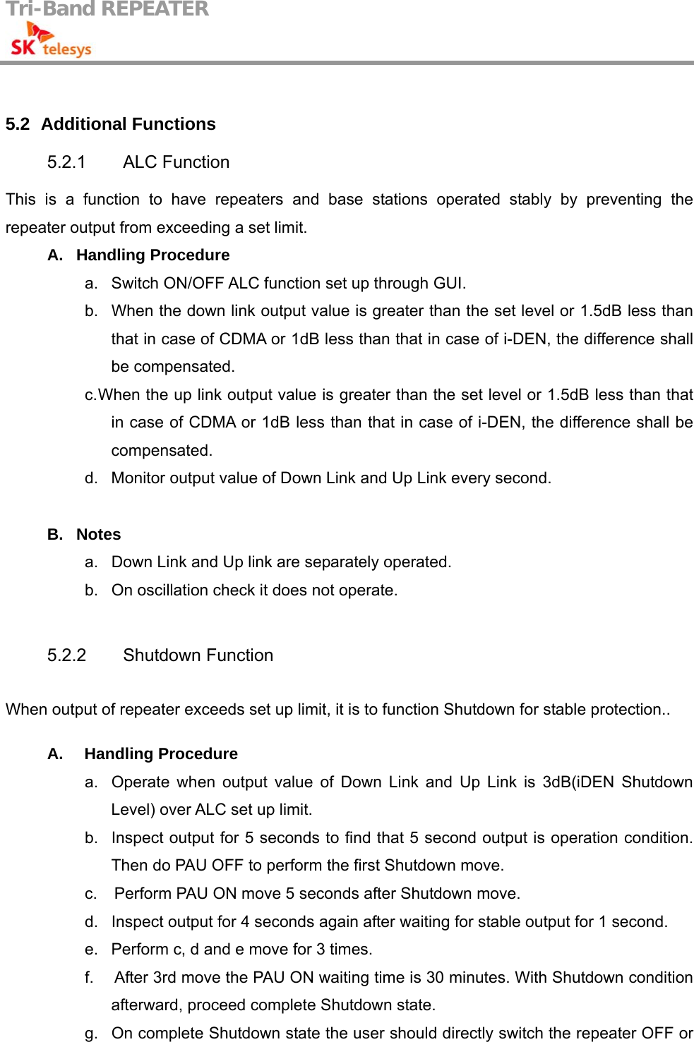 Tri-Band REPEATER                                          5.2   Additional Functions 5.2.1 ALC Function This is a function to have repeaters and base stations operated stably by preventing the repeater output from exceeding a set limit. A. Handling Procedure a.  Switch ON/OFF ALC function set up through GUI. b.  When the down link output value is greater than the set level or 1.5dB less than         that in case of CDMA or 1dB less than that in case of i-DEN, the difference shall be compensated. c. When the up link output value is greater than the set level or 1.5dB less than that in case of CDMA or 1dB less than that in case of i-DEN, the difference shall be compensated. d.  Monitor output value of Down Link and Up Link every second.  B. Notes a.  Down Link and Up link are separately operated. b.  On oscillation check it does not operate.  5.2.2 Shutdown Function  When output of repeater exceeds set up limit, it is to function Shutdown for stable protection..  A.  Handling Procedure a.  Operate when output value of Down Link and Up Link is 3dB(iDEN Shutdown Level) over ALC set up limit. b.  Inspect output for 5 seconds to find that 5 second output is operation condition. Then do PAU OFF to perform the first Shutdown move. c.     Perform PAU ON move 5 seconds after Shutdown move. d.  Inspect output for 4 seconds again after waiting for stable output for 1 second. e.  Perform c, d and e move for 3 times. f.     After 3rd move the PAU ON waiting time is 30 minutes. With Shutdown condition afterward, proceed complete Shutdown state. g.  On complete Shutdown state the user should directly switch the repeater OFF or 