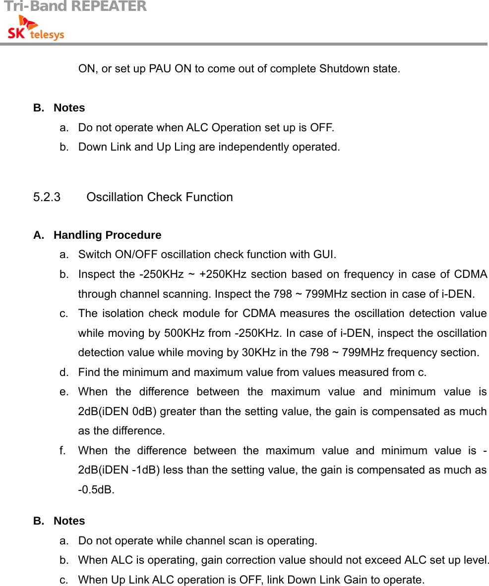 Tri-Band REPEATER                                         ON, or set up PAU ON to come out of complete Shutdown state.  B. Notes a.  Do not operate when ALC Operation set up is OFF. b.  Down Link and Up Ling are independently operated.   5.2.3  Oscillation Check Function  A. Handling Procedure a.  Switch ON/OFF oscillation check function with GUI. b.  Inspect the -250KHz ~ +250KHz section based on frequency in case of CDMA through channel scanning. Inspect the 798 ~ 799MHz section in case of i-DEN. c.  The isolation check module for CDMA measures the oscillation detection value while moving by 500KHz from -250KHz. In case of i-DEN, inspect the oscillation detection value while moving by 30KHz in the 798 ~ 799MHz frequency section. d.  Find the minimum and maximum value from values measured from c. e. When the difference between the maximum value and minimum value is 2dB(iDEN 0dB) greater than the setting value, the gain is compensated as much as the difference. f.  When the difference between the maximum value and minimum value is -2dB(iDEN -1dB) less than the setting value, the gain is compensated as much as -0.5dB.  B. Notes a.  Do not operate while channel scan is operating. b.  When ALC is operating, gain correction value should not exceed ALC set up level. c.  When Up Link ALC operation is OFF, link Down Link Gain to operate.  