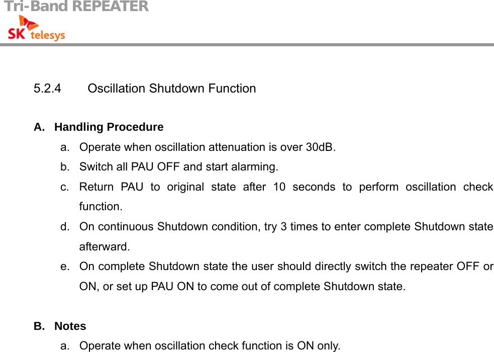 Tri-Band REPEATER                                          5.2.4  Oscillation Shutdown Function  A. Handling Procedure a.  Operate when oscillation attenuation is over 30dB. b.  Switch all PAU OFF and start alarming. c.  Return PAU to original state after 10 seconds to perform oscillation check function. d.  On continuous Shutdown condition, try 3 times to enter complete Shutdown state afterward. e.  On complete Shutdown state the user should directly switch the repeater OFF or ON, or set up PAU ON to come out of complete Shutdown state.  B. Notes a.  Operate when oscillation check function is ON only. 