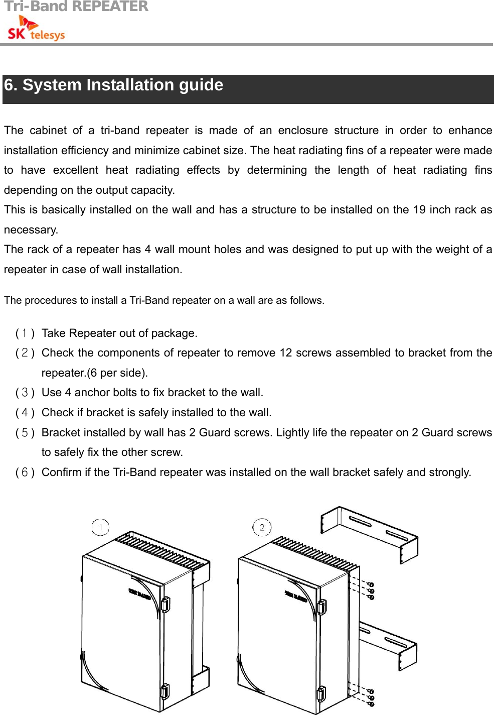 Tri-Band REPEATER                                          6. System Installation guide  The cabinet of a tri-band repeater is made of an enclosure structure in order to enhance installation efficiency and minimize cabinet size. The heat radiating fins of a repeater were made to have excellent heat radiating effects by determining the length of heat radiating fins depending on the output capacity. This is basically installed on the wall and has a structure to be installed on the 19 inch rack as necessary. The rack of a repeater has 4 wall mount holes and was designed to put up with the weight of a repeater in case of wall installation.    The procedures to install a Tri-Band repeater on a wall are as follows.  (１)  Take Repeater out of package. (２)  Check the components of repeater to remove 12 screws assembled to bracket from the repeater.(6 per side). (３)  Use 4 anchor bolts to fix bracket to the wall. (４)  Check if bracket is safely installed to the wall. (５)  Bracket installed by wall has 2 Guard screws. Lightly life the repeater on 2 Guard screws to safely fix the other screw. (６)  Confirm if the Tri-Band repeater was installed on the wall bracket safely and strongly.   