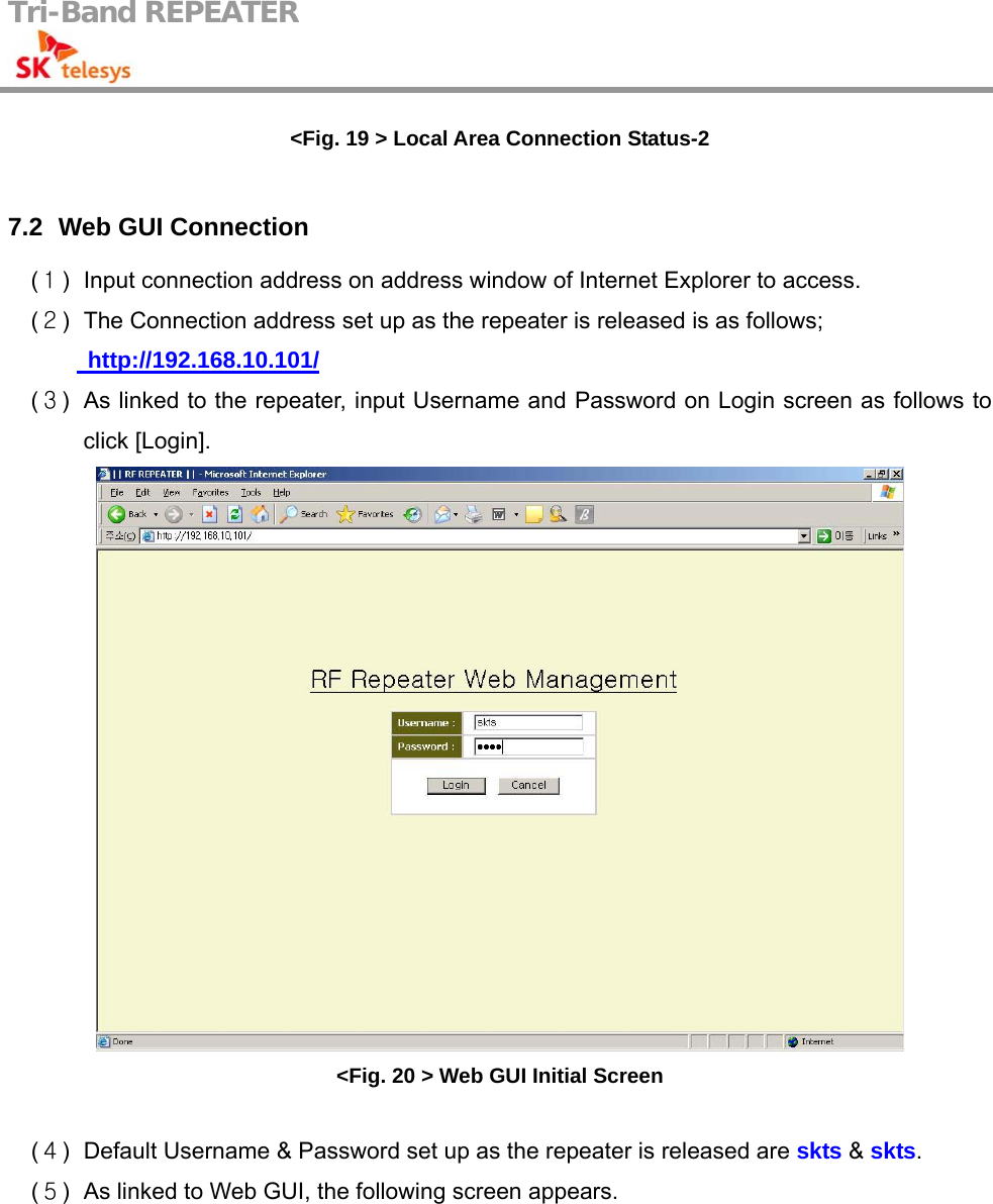 Tri-Band REPEATER                                         &lt;Fig. 19 &gt; Local Area Connection Status-2  7.2   Web GUI  Connection (１)  Input connection address on address window of Internet Explorer to access. (２)  The Connection address set up as the repeater is released is as follows;    http://192.168.10.101/ (３)  As linked to the repeater, input Username and Password on Login screen as follows to click [Login].  &lt;Fig. 20 &gt; Web GUI Initial Screen  (４)  Default Username &amp; Password set up as the repeater is released are skts &amp; skts. (５)  As linked to Web GUI, the following screen appears.  