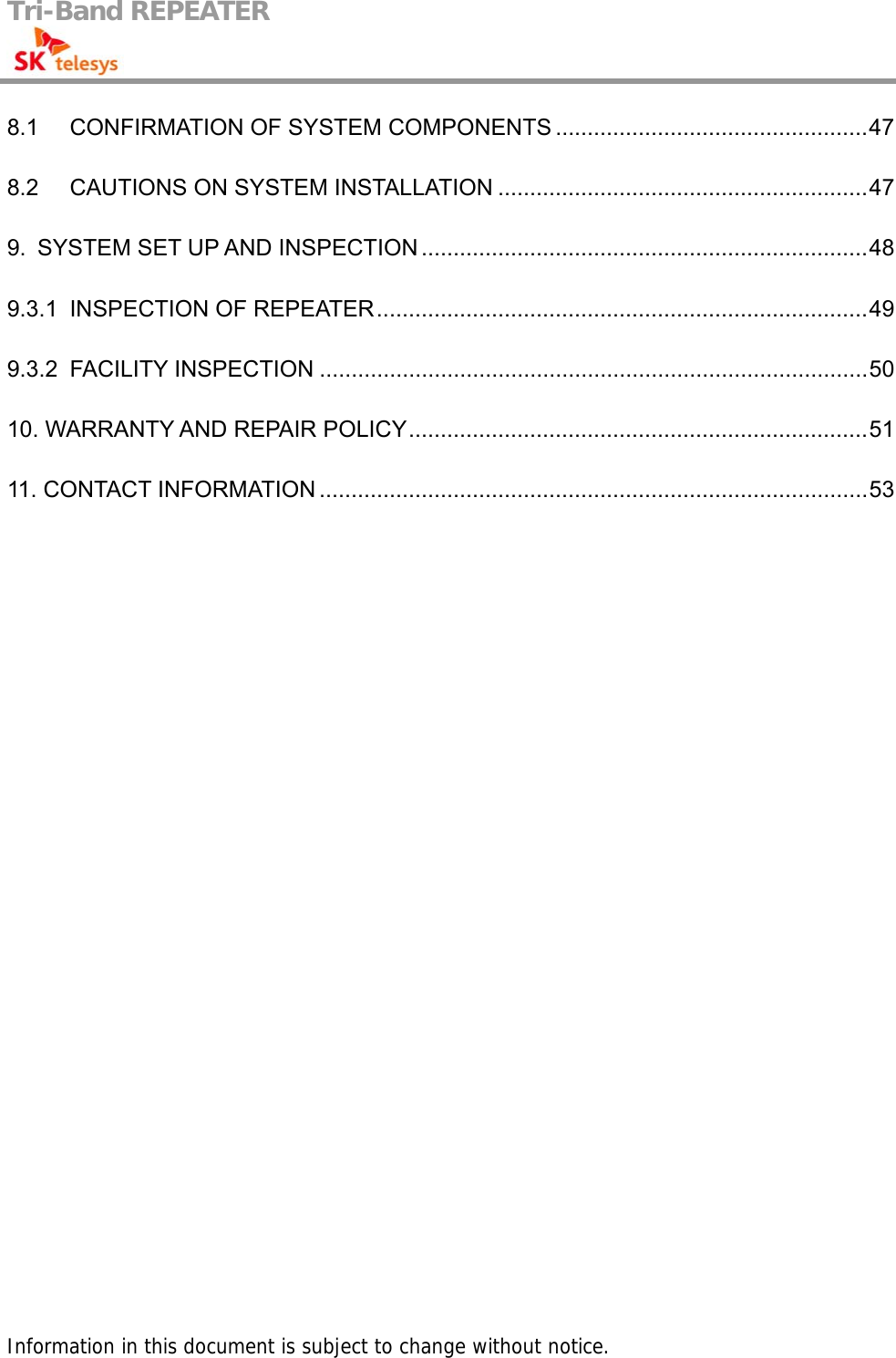 Tri-Band REPEATER                                         8.1 CONFIRMATION OF SYSTEM COMPONENTS .................................................47 8.2 CAUTIONS ON SYSTEM INSTALLATION ..........................................................47 9.  SYSTEM SET UP AND INSPECTION ......................................................................48 9.3.1 INSPECTION OF REPEATER.............................................................................49 9.3.2 FACILITY INSPECTION ......................................................................................50 10. WARRANTY AND REPAIR POLICY........................................................................51 11. CONTACT INFORMATION ......................................................................................53                                       Information in this document is subject to change without notice. 