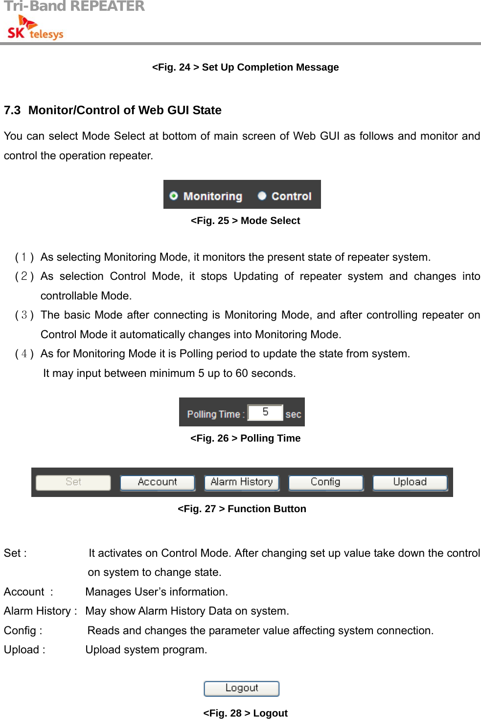 Tri-Band REPEATER                                         &lt;Fig. 24 &gt; Set Up Completion Message  7.3   Monitor/Control of Web GUI State You can select Mode Select at bottom of main screen of Web GUI as follows and monitor and control the operation repeater.   &lt;Fig. 25 &gt; Mode Select  (１)  As selecting Monitoring Mode, it monitors the present state of repeater system. (２) As selection Control Mode, it stops Updating of repeater system and changes into controllable Mode. (３)  The basic Mode after connecting is Monitoring Mode, and after controlling repeater on Control Mode it automatically changes into Monitoring Mode.   (４)  As for Monitoring Mode it is Polling period to update the state from system.   It may input between minimum 5 up to 60 seconds.   &lt;Fig. 26 &gt; Polling Time   &lt;Fig. 27 &gt; Function Button  Set :                      It activates on Control Mode. After changing set up value take down the control on system to change state. Account   :  Manages User’s information. Alarm History :   May show Alarm History Data on system. Config :                Reads and changes the parameter value affecting system connection. Upload :    Upload system program.   &lt;Fig. 28 &gt; Logout 