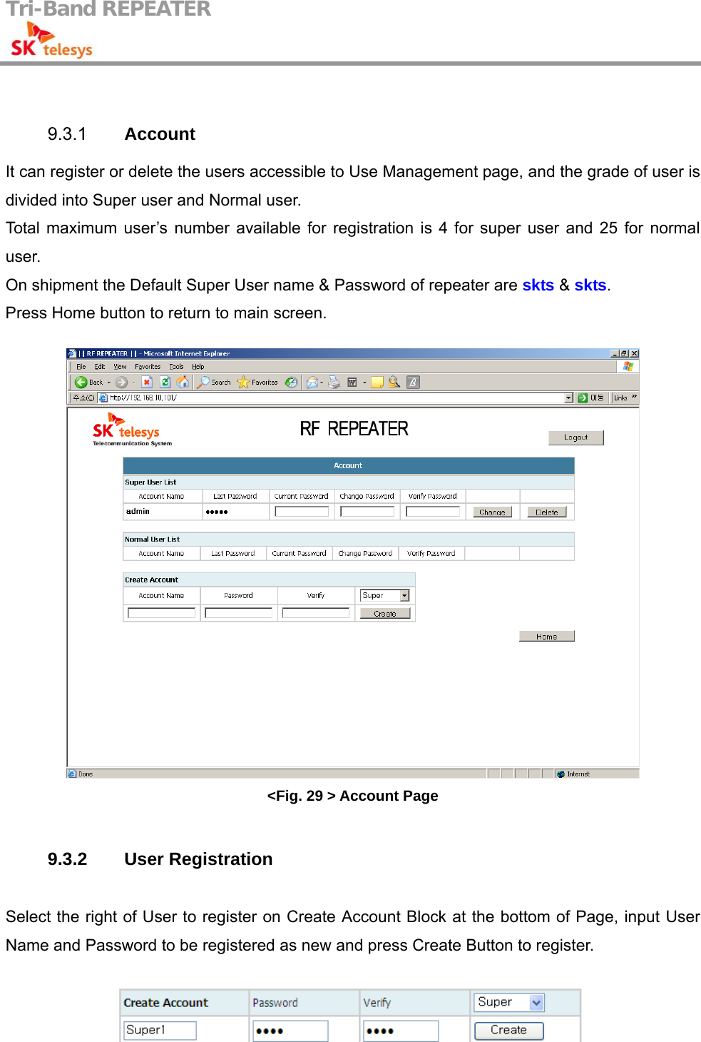 Tri-Band REPEATER                                          9.3.1  Account   It can register or delete the users accessible to Use Management page, and the grade of user is divided into Super user and Normal user. Total maximum user’s number available for registration is 4 for super user and 25 for normal user. On shipment the Default Super User name &amp; Password of repeater are skts &amp; skts.  Press Home button to return to main screen.   &lt;Fig. 29 &gt; Account Page  9.3.2 User Registration  Select the right of User to register on Create Account Block at the bottom of Page, input User Name and Password to be registered as new and press Create Button to register.   