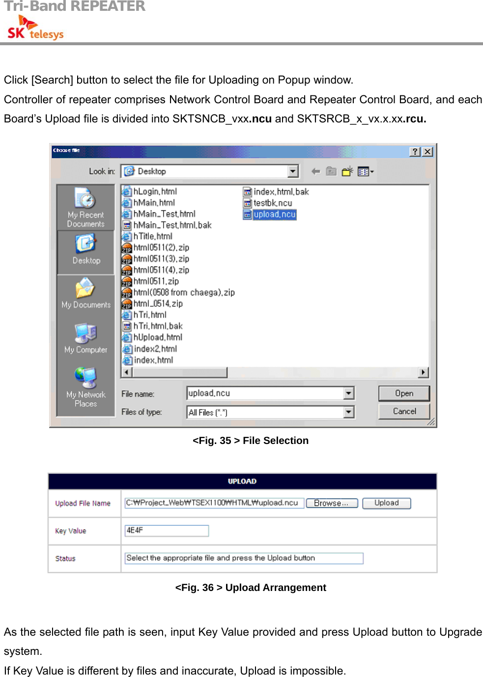 Tri-Band REPEATER                                          Click [Search] button to select the file for Uploading on Popup window. Controller of repeater comprises Network Control Board and Repeater Control Board, and each Board’s Upload file is divided into SKTSNCB_vxx.ncu and SKTSRCB_x_vx.x.xx.rcu.   &lt;Fig. 35 &gt; File Selection   &lt;Fig. 36 &gt; Upload Arrangement  As the selected file path is seen, input Key Value provided and press Upload button to Upgrade system. If Key Value is different by files and inaccurate, Upload is impossible. 