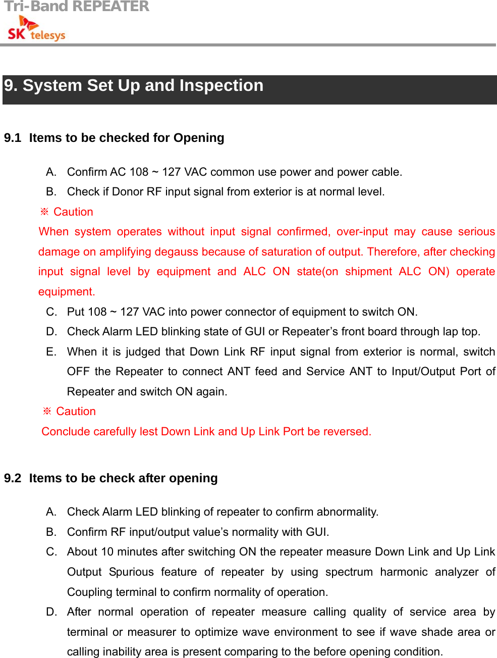 Tri-Band REPEATER                                          9. System Set Up and Inspection  9.1   Items to be checked for Opening A.  Confirm AC 108 ~ 127 VAC common use power and power cable. B.  Check if Donor RF input signal from exterior is at normal level.  Caution※ When system operates without input signal confirmed, over-input may cause serious damage on amplifying degauss because of saturation of output. Therefore, after checking input signal level by equipment and ALC ON state(on shipment ALC ON) operate equipment.  C.  Put 108 ~ 127 VAC into power connector of equipment to switch ON. D.  Check Alarm LED blinking state of GUI or Repeater’s front board through lap top. E.  When it is judged that Down Link RF input signal from exterior is normal, switch OFF the Repeater to connect ANT feed and Service ANT to Input/Output Port of Repeater and switch ON again.  Caution ※   Conclude carefully lest Down Link and Up Link Port be reversed.  9.2   Items to be check after opening A.  Check Alarm LED blinking of repeater to confirm abnormality. B.  Confirm RF input/output value’s normality with GUI. C.  About 10 minutes after switching ON the repeater measure Down Link and Up Link Output Spurious feature of repeater by using spectrum harmonic analyzer of Coupling terminal to confirm normality of operation. D.  After normal operation of repeater measure calling quality of service area by terminal or measurer to optimize wave environment to see if wave shade area or calling inability area is present comparing to the before opening condition. 