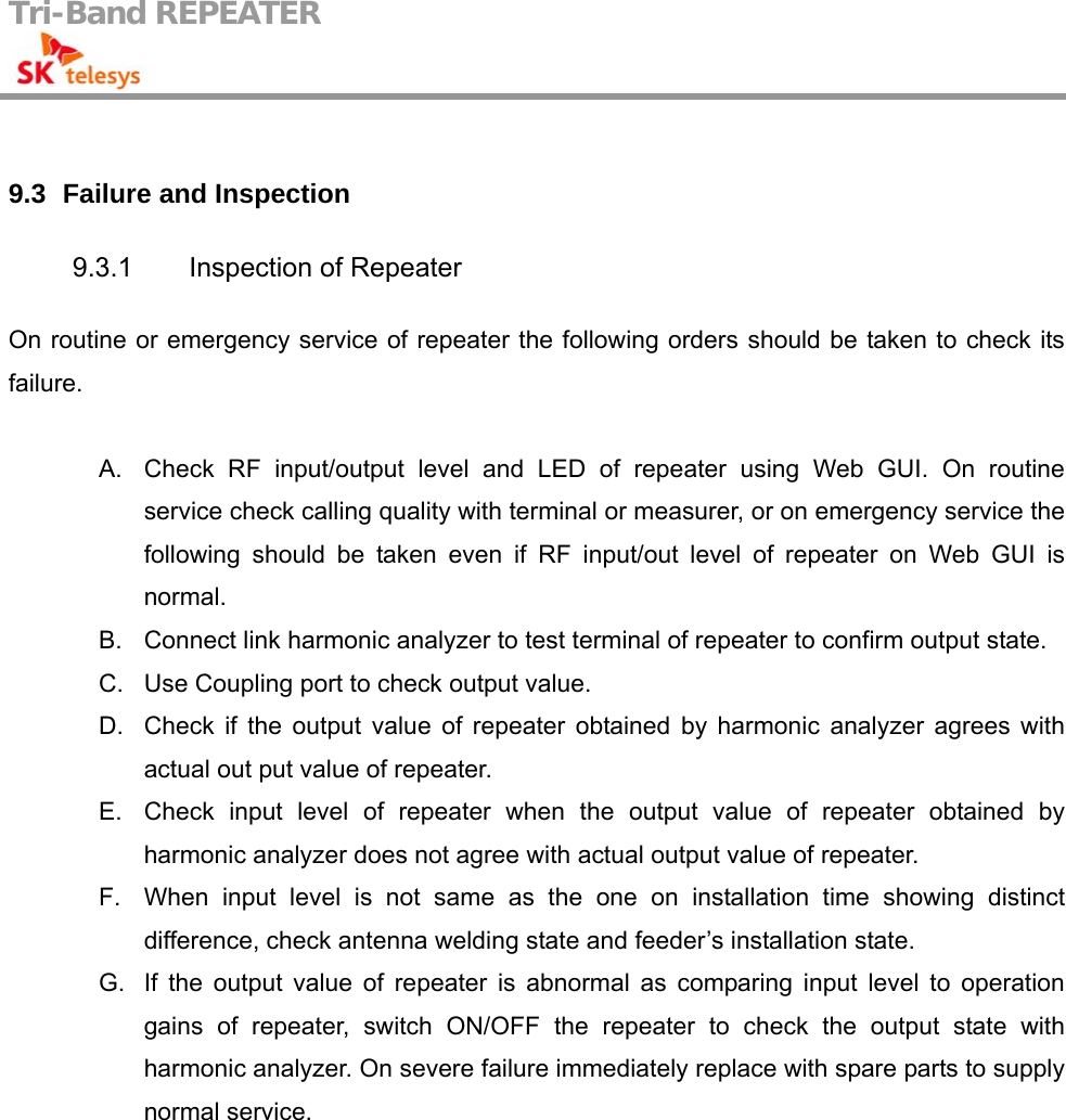 Tri-Band REPEATER                                          9.3   Failure and Inspection 9.3.1  Inspection of Repeater On routine or emergency service of repeater the following orders should be taken to check its failure.  A.  Check RF input/output level and LED of repeater using Web GUI. On routine service check calling quality with terminal or measurer, or on emergency service the following should be taken even if RF input/out level of repeater on Web GUI is normal. B.  Connect link harmonic analyzer to test terminal of repeater to confirm output state. C.  Use Coupling port to check output value. D.  Check if the output value of repeater obtained by harmonic analyzer agrees with actual out put value of repeater. E.  Check input level of repeater when the output value of repeater obtained by harmonic analyzer does not agree with actual output value of repeater. F.  When input level is not same as the one on installation time showing distinct difference, check antenna welding state and feeder’s installation state. G.  If the output value of repeater is abnormal as comparing input level to operation gains of repeater, switch ON/OFF the repeater to check the output state with harmonic analyzer. On severe failure immediately replace with spare parts to supply normal service.  