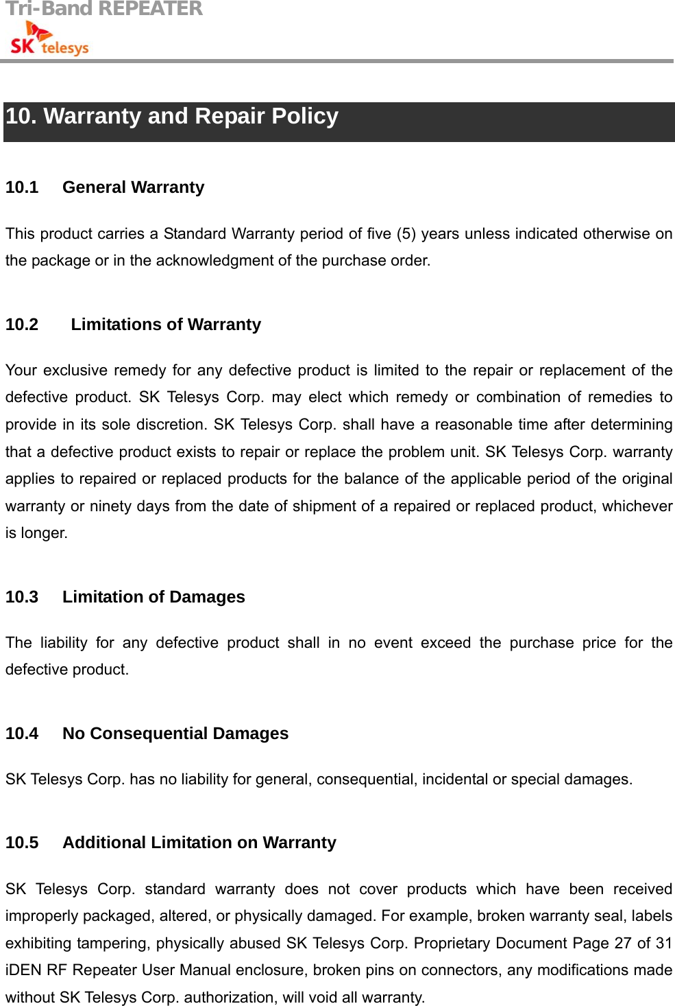 Tri-Band REPEATER                                          10. Warranty and Repair Policy  10.1 General Warranty This product carries a Standard Warranty period of five (5) years unless indicated otherwise on the package or in the acknowledgment of the purchase order.    10.2    Limitations of Warranty Your exclusive remedy for any defective product is limited to the repair or replacement of the defective product. SK Telesys Corp. may elect which remedy or combination of remedies to provide in its sole discretion. SK Telesys Corp. shall have a reasonable time after determining that a defective product exists to repair or replace the problem unit. SK Telesys Corp. warranty applies to repaired or replaced products for the balance of the applicable period of the original warranty or ninety days from the date of shipment of a repaired or replaced product, whichever is longer.  10.3 Limitation of Damages The liability for any defective product shall in no event exceed the purchase price for the defective product.  10.4  No Consequential Damages SK Telesys Corp. has no liability for general, consequential, incidental or special damages.  10.5  Additional Limitation on Warranty SK Telesys Corp. standard warranty does not cover products which have been received improperly packaged, altered, or physically damaged. For example, broken warranty seal, labels exhibiting tampering, physically abused SK Telesys Corp. Proprietary Document Page 27 of 31 iDEN RF Repeater User Manual enclosure, broken pins on connectors, any modifications made without SK Telesys Corp. authorization, will void all warranty.    