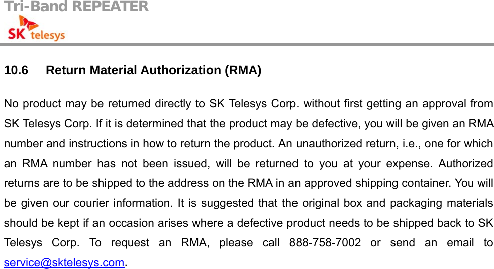 Tri-Band REPEATER                                         10.6 Return Material Authorization (RMA) No product may be returned directly to SK Telesys Corp. without first getting an approval from SK Telesys Corp. If it is determined that the product may be defective, you will be given an RMA number and instructions in how to return the product. An unauthorized return, i.e., one for which an RMA number has not been issued, will be returned to you at your expense. Authorized returns are to be shipped to the address on the RMA in an approved shipping container. You will be given our courier information. It is suggested that the original box and packaging materials should be kept if an occasion arises where a defective product needs to be shipped back to SK Telesys Corp. To request an RMA, please call 888-758-7002 or send an email to service@sktelesys.com.   