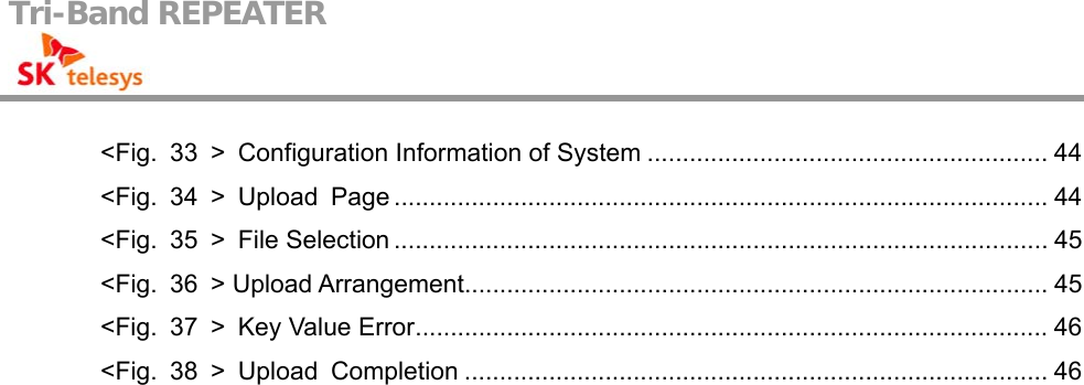 Tri-Band REPEATER                                         &lt;Fig.  33  &gt;  Configuration Information of System ......................................................... 44 &lt;Fig. 34 &gt; Upload Page ............................................................................................. 44 &lt;Fig. 35 &gt; File Selection ............................................................................................. 45 &lt;Fig. 36 &gt; Upload Arrangement................................................................................... 45 &lt;Fig. 37 &gt; Key Value Error.......................................................................................... 46 &lt;Fig. 38 &gt; Upload Completion ................................................................................... 46  