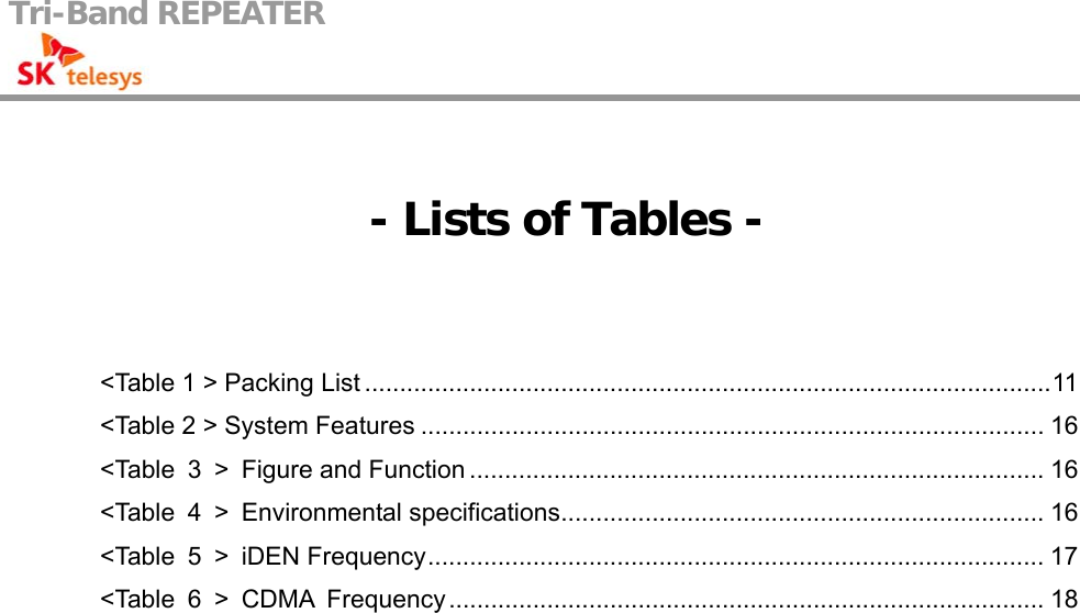 Tri-Band REPEATER                                           - Lists of Tables -  &lt;Table 1 &gt; Packing List ..................................................................................................11 &lt;Table 2 &gt; System Features ......................................................................................... 16 &lt;Table 3 &gt; Figure and Function .................................................................................. 16 &lt;Table 4 &gt; Environmental specifications..................................................................... 16 &lt;Table 5 &gt; iDEN Frequency........................................................................................ 17 &lt;Table 6 &gt; CDMA Frequency..................................................................................... 18  