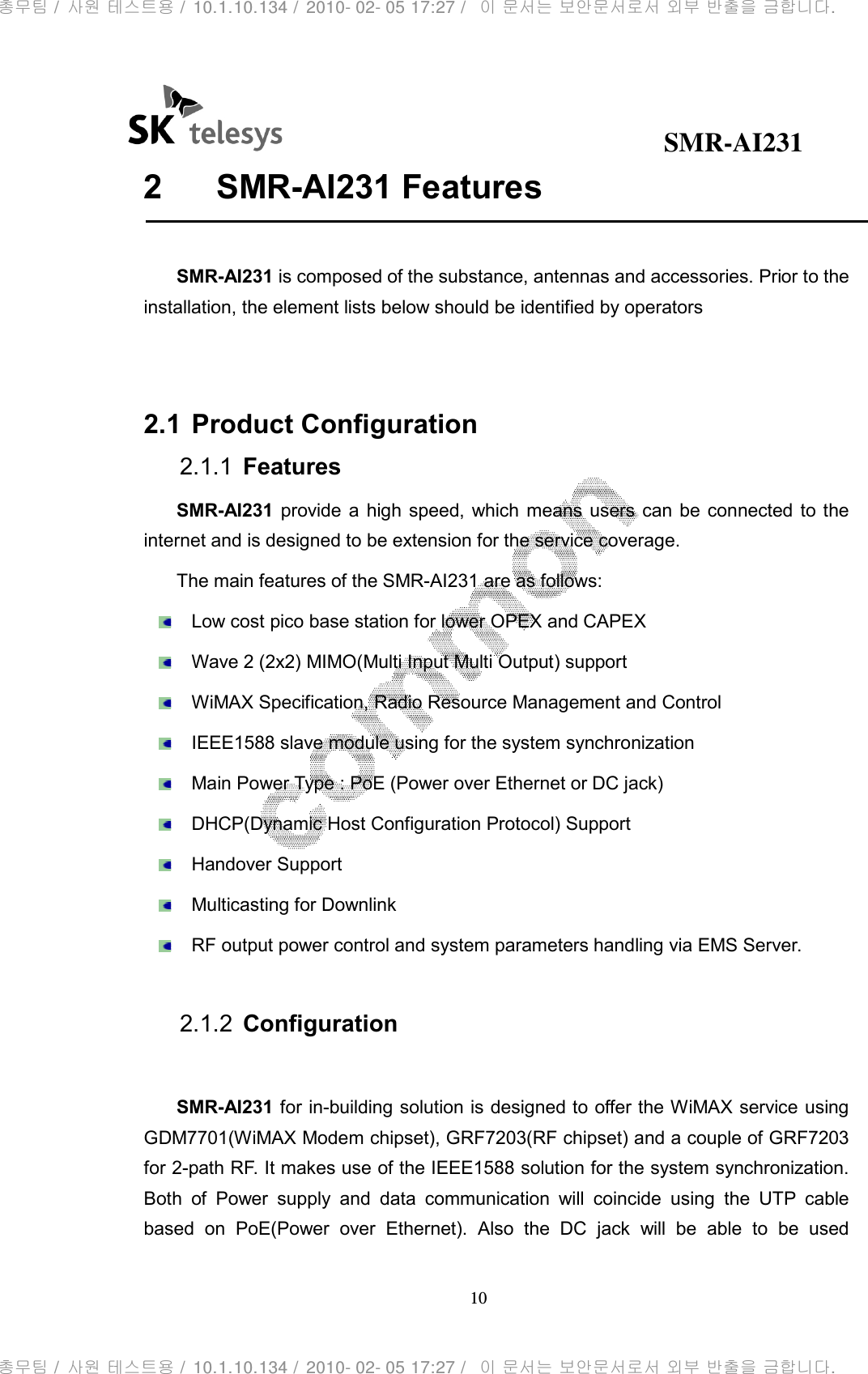                                              SMR-AI231 10  2  SMR-AI231 Features  SMR-AI231 is composed of the substance, antennas and accessories. Prior to the installation, the element lists below should be identified by operators   2.1 Product Configuration 2.1.1  Features SMR-AI231  provide a  high speed, which means  users  can be  connected  to  the internet and is designed to be extension for the service coverage.   The main features of the SMR-AI231 are as follows:   Low cost pico base station for lower OPEX and CAPEX   Wave 2 (2x2) MIMO(Multi Input Multi Output) support   WiMAX Specification, Radio Resource Management and Control   IEEE1588 slave module using for the system synchronization   Main Power Type : PoE (Power over Ethernet or DC jack)   DHCP(Dynamic Host Configuration Protocol) Support   Handover Support   Multicasting for Downlink   RF output power control and system parameters handling via EMS Server.  2.1.2  Configuration  SMR-AI231 for in-building solution is designed to offer the WiMAX service using GDM7701(WiMAX Modem chipset), GRF7203(RF chipset) and a couple of GRF7203 for 2-path RF. It makes use of the IEEE1588 solution for the system synchronization. Both  of  Power  supply  and  data  communication  will  coincide  using  the  UTP  cable based  on  PoE(Power  over  Ethernet).  Also  the  DC  jack  will  be  able  to  be  used 총무팀 /  사원 테스트용 /  10.1.10.134 /  2010- 02- 05 17:27 /   이 문서는 보안문서로서 외부 반출을 금합니다.총무팀 /  사원 테스트용 /  10.1.10.134 /  2010- 02- 05 17:27 /   이 문서는 보안문서로서 외부 반출을 금합니다.