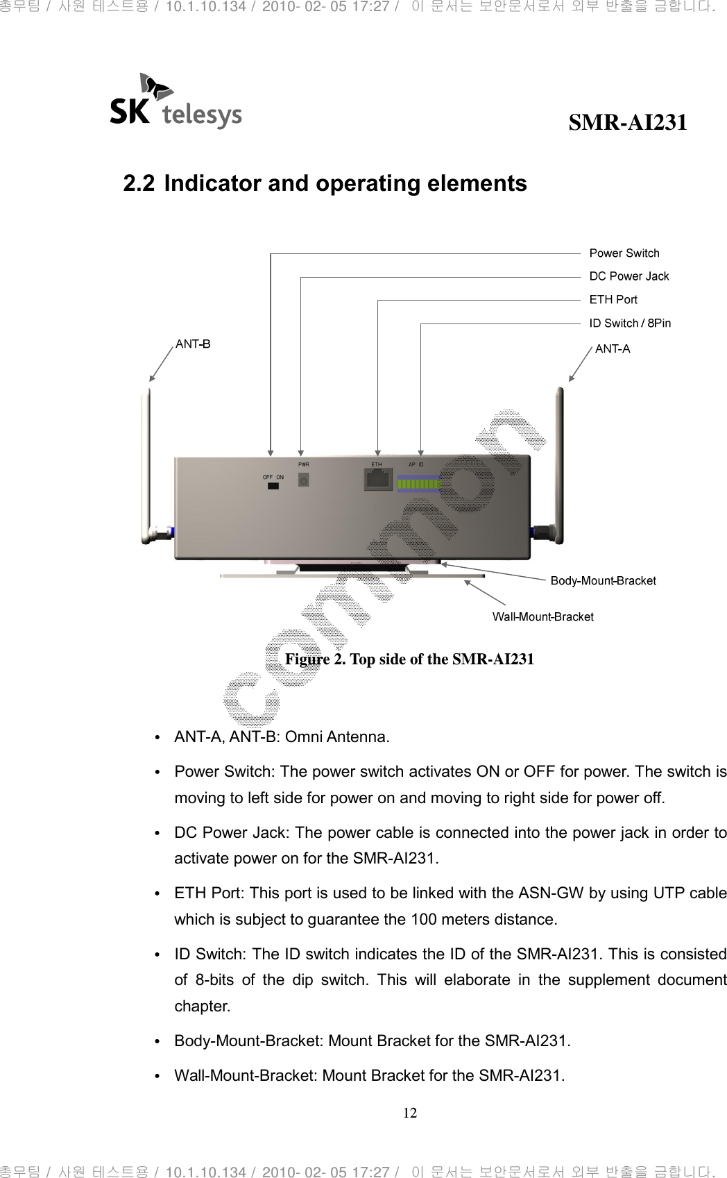                                              SMR-AI231 12   2.2 Indicator and operating elements   Figure 2. Top side of the SMR-AI231  • ANT-A, ANT-B: Omni Antenna. • Power Switch: The power switch activates ON or OFF for power. The switch is moving to left side for power on and moving to right side for power off. • DC Power Jack: The power cable is connected into the power jack in order to activate power on for the SMR-AI231. • ETH Port: This port is used to be linked with the ASN-GW by using UTP cable which is subject to guarantee the 100 meters distance. • ID Switch: The ID switch indicates the ID of the SMR-AI231. This is consisted of  8-bits  of  the  dip  switch.  This  will  elaborate  in  the  supplement  document chapter. • Body-Mount-Bracket: Mount Bracket for the SMR-AI231. • Wall-Mount-Bracket: Mount Bracket for the SMR-AI231. 총무팀 /  사원 테스트용 /  10.1.10.134 /  2010- 02- 05 17:27 /   이 문서는 보안문서로서 외부 반출을 금합니다.총무팀 /  사원 테스트용 /  10.1.10.134 /  2010- 02- 05 17:27 /   이 문서는 보안문서로서 외부 반출을 금합니다.