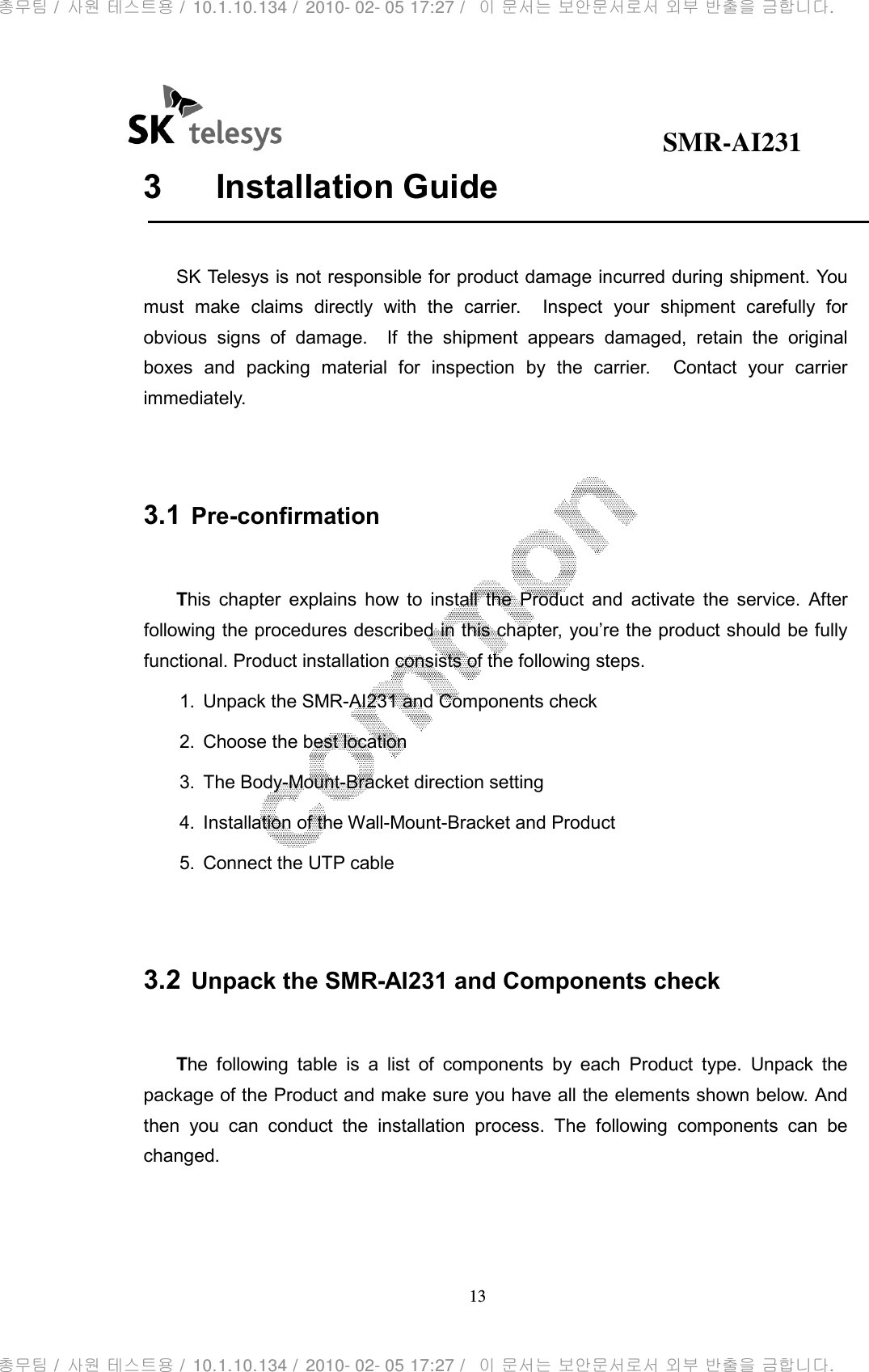                                              SMR-AI231 13  3  Installation Guide  SK Telesys is not responsible for product damage incurred during shipment. You must  make  claims  directly  with  the  carrier.    Inspect  your  shipment  carefully  for obvious  signs  of  damage.    If  the  shipment  appears  damaged,  retain  the  original boxes  and  packing  material  for  inspection  by  the  carrier.    Contact  your  carrier immediately.   3.1 Pre-confirmation  This  chapter  explains  how  to  install  the  Product  and  activate  the  service.  After following the procedures described in this chapter, you’re the product should be fully functional. Product installation consists of the following steps. 1.  Unpack the SMR-AI231 and Components check 2.  Choose the best location 3.  The Body-Mount-Bracket direction setting 4.  Installation of the Wall-Mount-Bracket and Product 5.  Connect the UTP cable   3.2 Unpack the SMR-AI231 and Components check  The  following  table  is  a  list  of  components  by  each  Product  type.  Unpack  the package of the Product and make sure you have all the elements shown below. And then  you  can  conduct  the  installation  process.  The  following  components  can  be changed.  총무팀 /  사원 테스트용 /  10.1.10.134 /  2010- 02- 05 17:27 /   이 문서는 보안문서로서 외부 반출을 금합니다.총무팀 /  사원 테스트용 /  10.1.10.134 /  2010- 02- 05 17:27 /   이 문서는 보안문서로서 외부 반출을 금합니다.