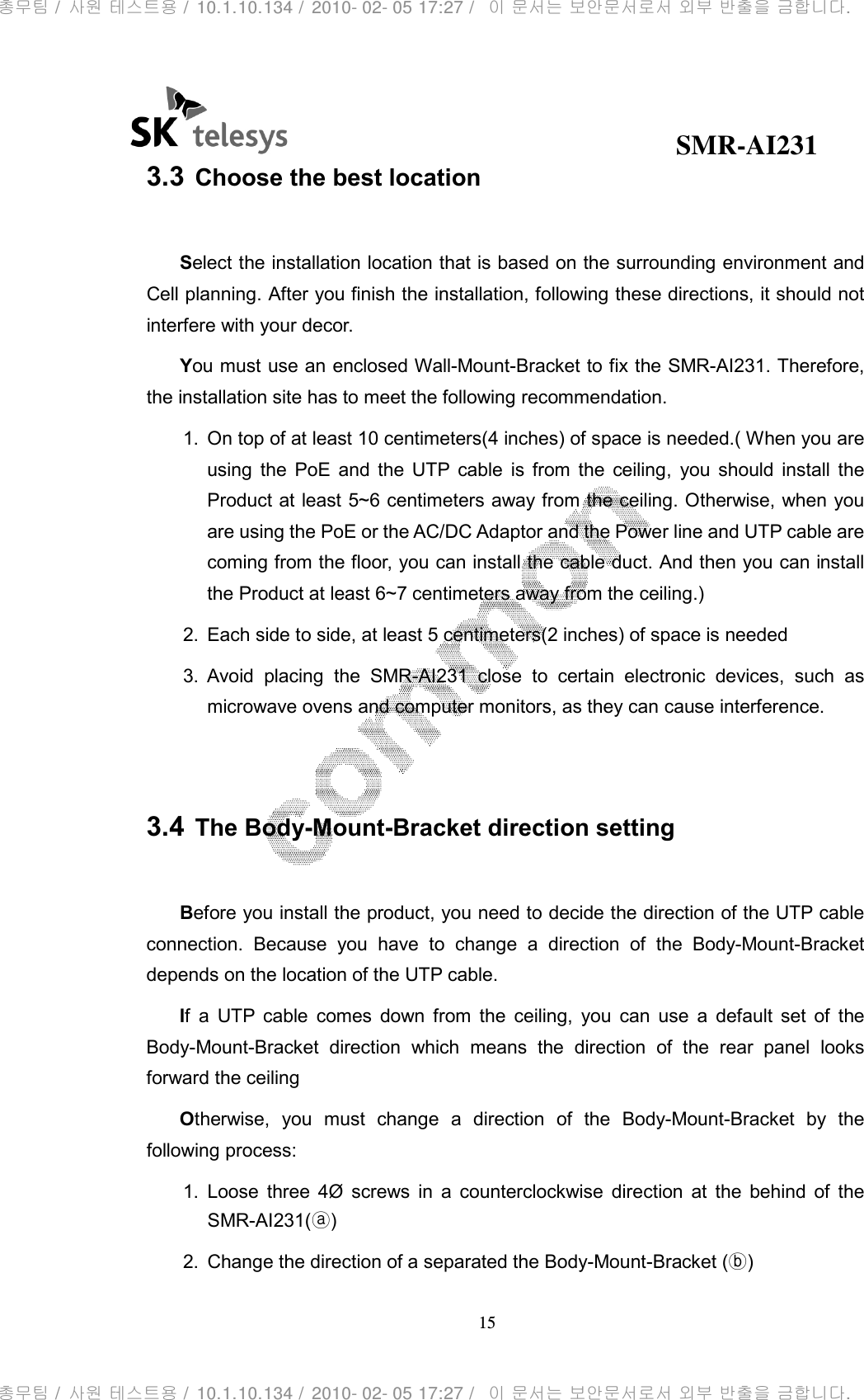                                              SMR-AI231 15  3.3 Choose the best location  Select the installation location that is based on the surrounding environment and Cell planning. After you finish the installation, following these directions, it should not interfere with your decor. You must use an enclosed Wall-Mount-Bracket to fix the SMR-AI231. Therefore, the installation site has to meet the following recommendation. 1.  On top of at least 10 centimeters(4 inches) of space is needed.( When you are using  the  PoE  and  the  UTP  cable  is  from  the  ceiling,  you  should  install  the Product at least 5~6 centimeters away from the ceiling. Otherwise, when you are using the PoE or the AC/DC Adaptor and the Power line and UTP cable are coming from the floor, you can install the cable duct. And then you can install the Product at least 6~7 centimeters away from the ceiling.) 2.  Each side to side, at least 5 centimeters(2 inches) of space is needed 3.  Avoid  placing  the  SMR-AI231  close  to  certain  electronic  devices,  such  as microwave ovens and computer monitors, as they can cause interference.   3.4 The Body-Mount-Bracket direction setting  Before you install the product, you need to decide the direction of the UTP cable connection.  Because  you  have  to  change  a  direction  of  the  Body-Mount-Bracket depends on the location of the UTP cable. If  a  UTP  cable  comes  down  from  the  ceiling,  you  can  use  a  default  set  of  the Body-Mount-Bracket  direction  which  means  the  direction  of  the  rear  panel  looks forward the ceiling Otherwise,  you  must  change  a  direction  of  the  Body-Mount-Bracket  by  the following process: 1.  Loose  three  4Ø  screws  in  a  counterclockwise  direction  at  the  behind  of  the SMR-AI231(ⓐ) 2.  Change the direction of a separated the Body-Mount-Bracket (ⓑ) 총무팀 /  사원 테스트용 /  10.1.10.134 /  2010- 02- 05 17:27 /   이 문서는 보안문서로서 외부 반출을 금합니다.총무팀 /  사원 테스트용 /  10.1.10.134 /  2010- 02- 05 17:27 /   이 문서는 보안문서로서 외부 반출을 금합니다.