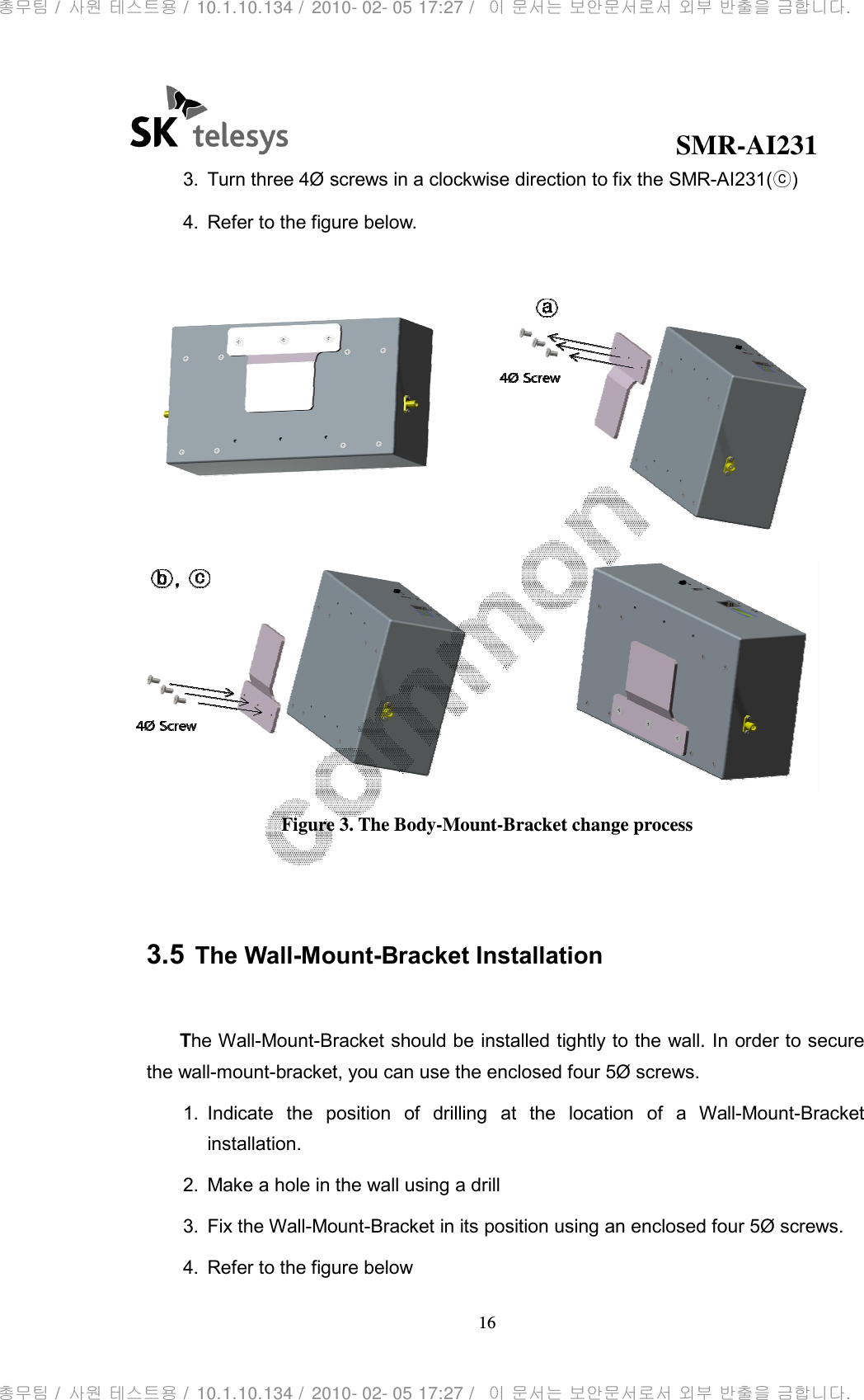                                               3. Turn three 4Ø screws in a clockwise direction to fix the 4. Refer to the figure below. Figure   3.5 The Wall-Mount The Wall-Mount-Bracket should be installed tightly to the wall. In order to secure the wall-mount-bracket, you can use the enclosed four 5Ø screws.1. Indicate  the  position  of  drilling  at  the  location  of  a installation. 2. Make a hole in the wall using a drill3.  Fix the Wall-Mount4. Refer to the figure below                                             SMR16 Turn three 4Ø screws in a clockwise direction to fix the SMRRefer to the figure below. Figure 3. The Body-Mount-Bracket change process Mount-Bracket Installation racket should be installed tightly to the wall. In order to secure bracket, you can use the enclosed four 5Ø screws. Indicate  the  position  of  drilling  at  the  location  of  a WMake a hole in the wall using a drill Mount-Bracket in its position using an enclosed four 5Ø screws.Refer to the figure below SMR-AI231 R-AI231(ⓒ)   racket should be installed tightly to the wall. In order to secure  Wall-Mount-Bracket in its position using an enclosed four 5Ø screws. 총무팀 /  사원 테스트용 /  10.1.10.134 /  2010- 02- 05 17:27 /   이 문서는 보안문서로서 외부 반출을 금합니다.총무팀 /  사원 테스트용 /  10.1.10.134 /  2010- 02- 05 17:27 /   이 문서는 보안문서로서 외부 반출을 금합니다.