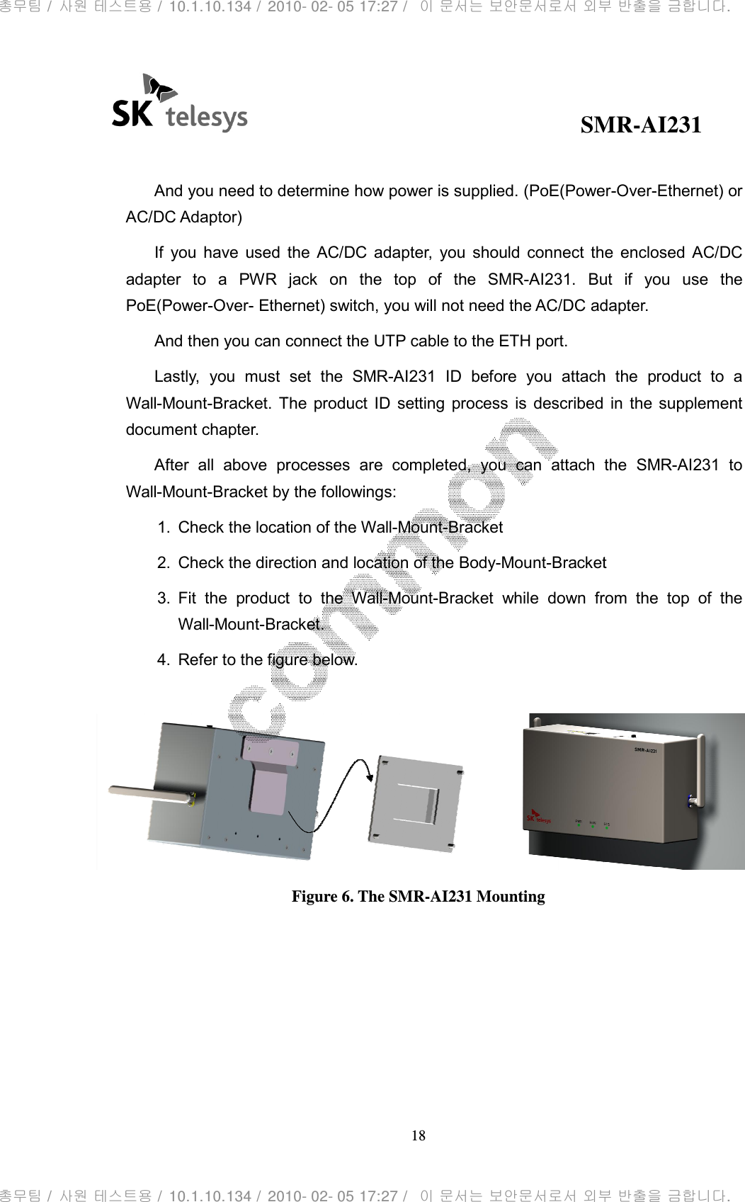                                                And you need to dAC/DC Adaptor) If  you  have  used adapter  to  a  PWR  jackPoE(Power-Over- Ethernet) switch, you will not need the AC/DC And then you can connect the UTP cable to the ETH portLastly,  you  must Wall-Mount-Bracket. The document chapter. After  all  above  prWall-Mount-Bracket by the followings:1. Check the location of the 2. Check the direction and location of the 3.  Fit  the productWall-Mount-Bracket4. Refer to the figure below.                                                   SMR18 And you need to determine how power is supplied. (PoE(Power the  AC/DC  adapter,  you  should  connect  the  enclosed  AC/DC adapter  to  a  PWR  jack  on  the  top  of  the  SMR-AI231. But  if  you  use  the Ethernet) switch, you will not need the AC/DC adapter.connect the UTP cable to the ETH port.  set  the  SMR-AI231 ID  before  you  attach  the The product ID  setting  process  is  described  inAfter  all  above  processes  are  completed,  you  can  attach  the racket by the followings: Check the location of the Wall-Mount-Bracket Check the direction and location of the Body-Mount-Bracketproduct  to  the  Wall-Mount-Bracket  while  down  from  the  top  of  the Bracket. Refer to the figure below. Figure 6. The SMR-AI231 Mounting SMR-AI231 (PoE(Power-Over-Ethernet) or the  AC/DC  adapter,  you  should  connect  the  enclosed  AC/DC But  if  you  use  the adapter. ID  before  you  attach  the product  to  a ID  setting  process  is  described  in  the  supplement ocesses  are  completed,  you  can  attach  the SMR-AI231  to racket racket  while  down  from  the  top  of  the  총무팀 /  사원 테스트용 /  10.1.10.134 /  2010- 02- 05 17:27 /   이 문서는 보안문서로서 외부 반출을 금합니다.총무팀 /  사원 테스트용 /  10.1.10.134 /  2010- 02- 05 17:27 /   이 문서는 보안문서로서 외부 반출을 금합니다.