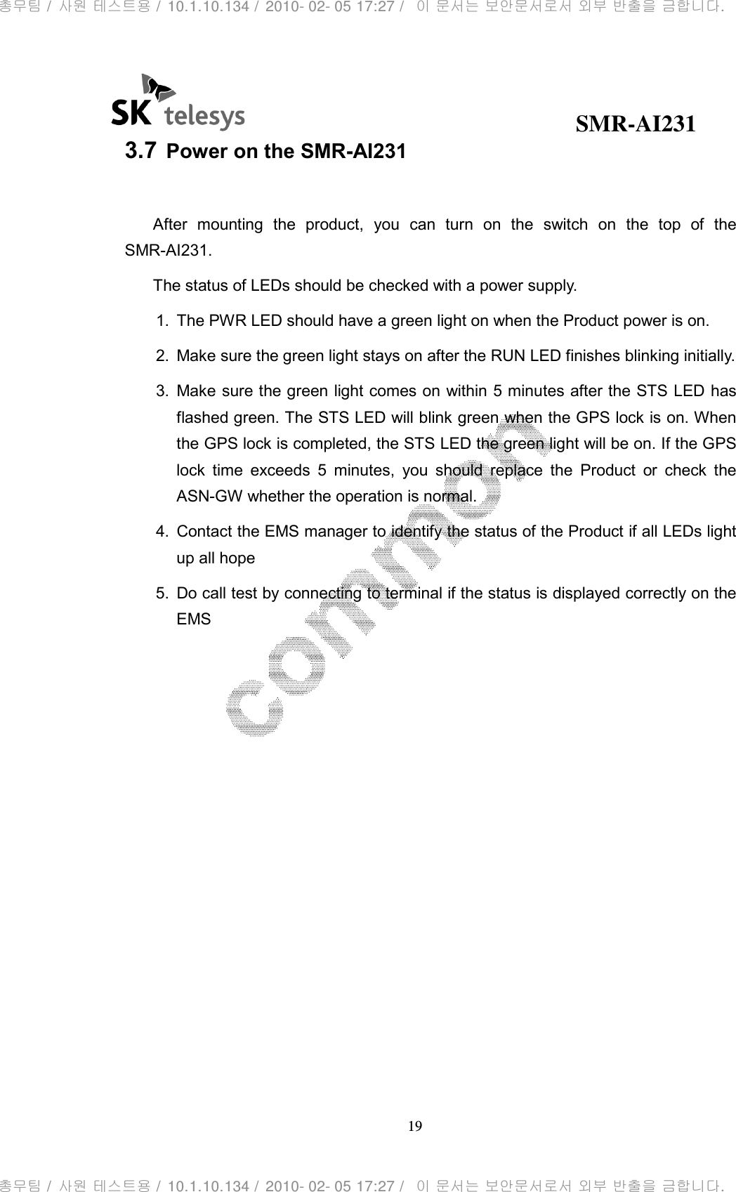                                              SMR-AI231 19  3.7 Power on the SMR-AI231  After  mounting  the  product,  you  can  turn  on  the  switch  on  the  top  of  the SMR-AI231. The status of LEDs should be checked with a power supply. 1.  The PWR LED should have a green light on when the Product power is on. 2.  Make sure the green light stays on after the RUN LED finishes blinking initially. 3.  Make sure the green light comes on within 5 minutes after the STS LED has flashed green. The STS LED will blink green when the GPS lock is on. When the GPS lock is completed, the STS LED the green light will be on. If the GPS lock  time  exceeds  5  minutes,  you  should  replace  the  Product  or  check  the ASN-GW whether the operation is normal. 4.  Contact the EMS manager to identify the status of the Product if all LEDs light up all hope 5.  Do call test by connecting to terminal if the status is displayed correctly on the EMS   총무팀 /  사원 테스트용 /  10.1.10.134 /  2010- 02- 05 17:27 /   이 문서는 보안문서로서 외부 반출을 금합니다.총무팀 /  사원 테스트용 /  10.1.10.134 /  2010- 02- 05 17:27 /   이 문서는 보안문서로서 외부 반출을 금합니다.