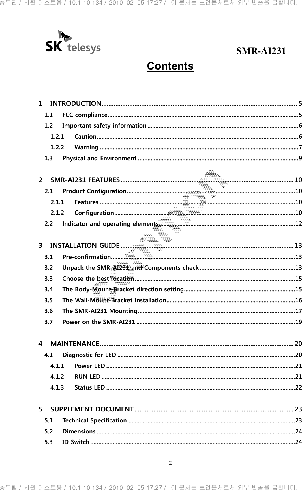                                              SMR-AI231 2  Contents  1  INTRODUCTION ................................................................................................................. 5 1.1 FCC compliance ........................................................................................................................ 5 1.2 Important safety information ............................................................................................... 6 1.2.1 Caution ............................................................................................................................... 6 1.2.2 Warning ............................................................................................................................. 7 1.3 Physical and Environment ..................................................................................................... 9 2  SMR-AI231 FEATURES .................................................................................................... 10 2.1 Product Configuration .......................................................................................................... 10 2.1.1 Features ........................................................................................................................... 10 2.1.2 Configuration .................................................................................................................. 10 2.2 Indicator and operating elements...................................................................................... 12 3  INSTALLATION GUIDE .................................................................................................... 13 3.1 Pre-confirmation .................................................................................................................... 13 3.2 Unpack the SMR-AI231 and Components check ............................................................ 13 3.3 Choose the best location ..................................................................................................... 15 3.4 The Body-Mount-Bracket direction setting ...................................................................... 15 3.5 The Wall-Mount-Bracket Installation ................................................................................. 16 3.6 The SMR-AI231 Mounting ................................................................................................... 17 3.7 Power on the SMR-AI231 .................................................................................................... 19 4  MAINTENANCE ................................................................................................................ 20 4.1 Diagnostic for LED ................................................................................................................ 20 4.1.1 Power LED ....................................................................................................................... 21 4.1.2 RUN LED .......................................................................................................................... 21 4.1.3 Status LED ....................................................................................................................... 22 5  SUPPLEMENT DOCUMENT ............................................................................................ 23 5.1 Technical Specification ......................................................................................................... 23 5.2 Dimensions ............................................................................................................................. 24 5.3 ID Switch ................................................................................................................................. 24 총무팀 /  사원 테스트용 /  10.1.10.134 /  2010- 02- 05 17:27 /   이 문서는 보안문서로서 외부 반출을 금합니다.총무팀 /  사원 테스트용 /  10.1.10.134 /  2010- 02- 05 17:27 /   이 문서는 보안문서로서 외부 반출을 금합니다.