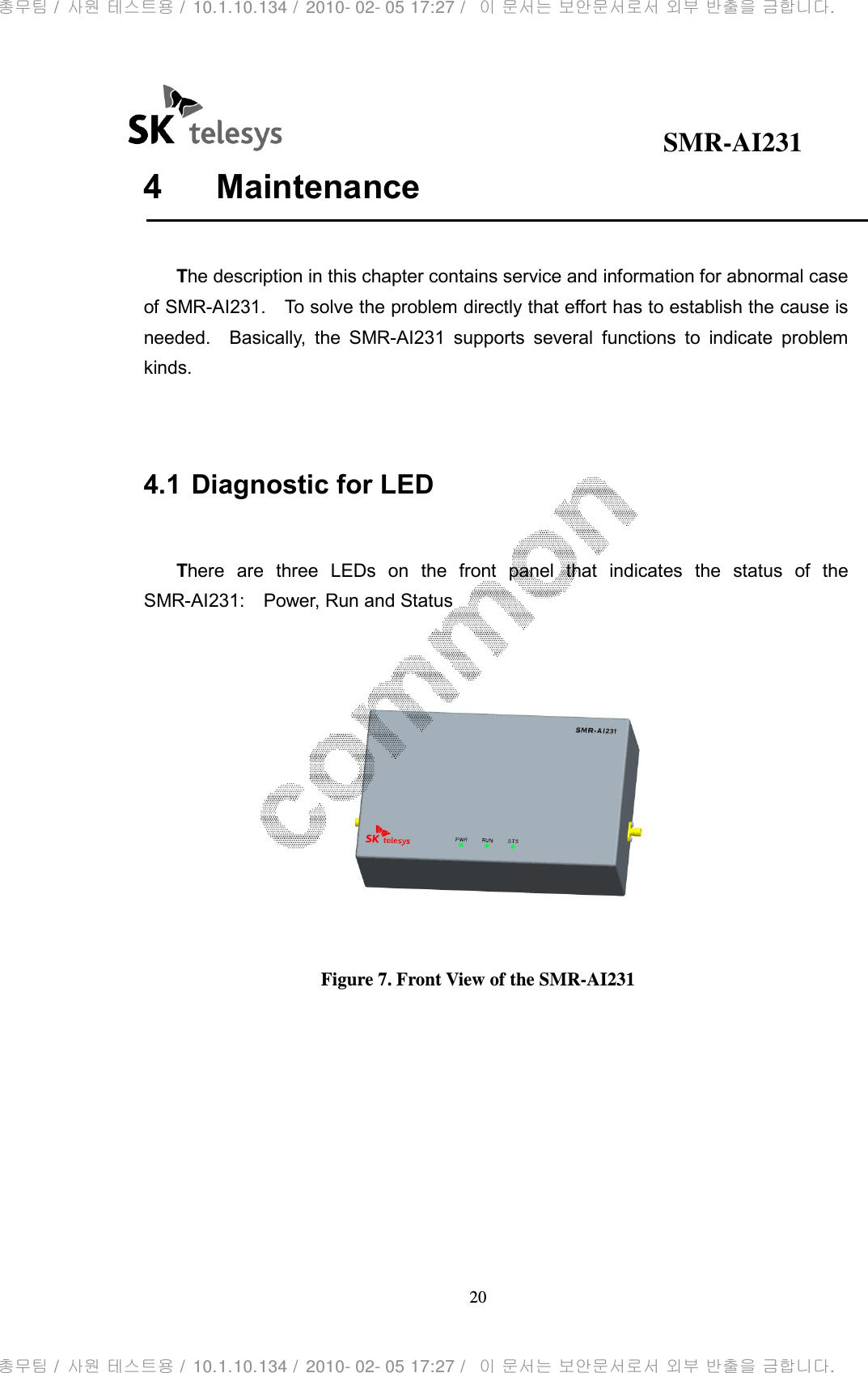                                              SMR-AI231 20  4  Maintenance      The description in this chapter contains service and information for abnormal case of SMR-AI231.    To solve the problem directly that effort has to establish the cause is needed.    Basically,  the  SMR-AI231  supports  several  functions  to  indicate  problem kinds.   4.1 Diagnostic for LED    There  are  three  LEDs  on  the  front  panel  that  indicates  the  status  of  the SMR-AI231:    Power, Run and Status   Figure 7. Front View of the SMR-AI231       총무팀 /  사원 테스트용 /  10.1.10.134 /  2010- 02- 05 17:27 /   이 문서는 보안문서로서 외부 반출을 금합니다.총무팀 /  사원 테스트용 /  10.1.10.134 /  2010- 02- 05 17:27 /   이 문서는 보안문서로서 외부 반출을 금합니다.