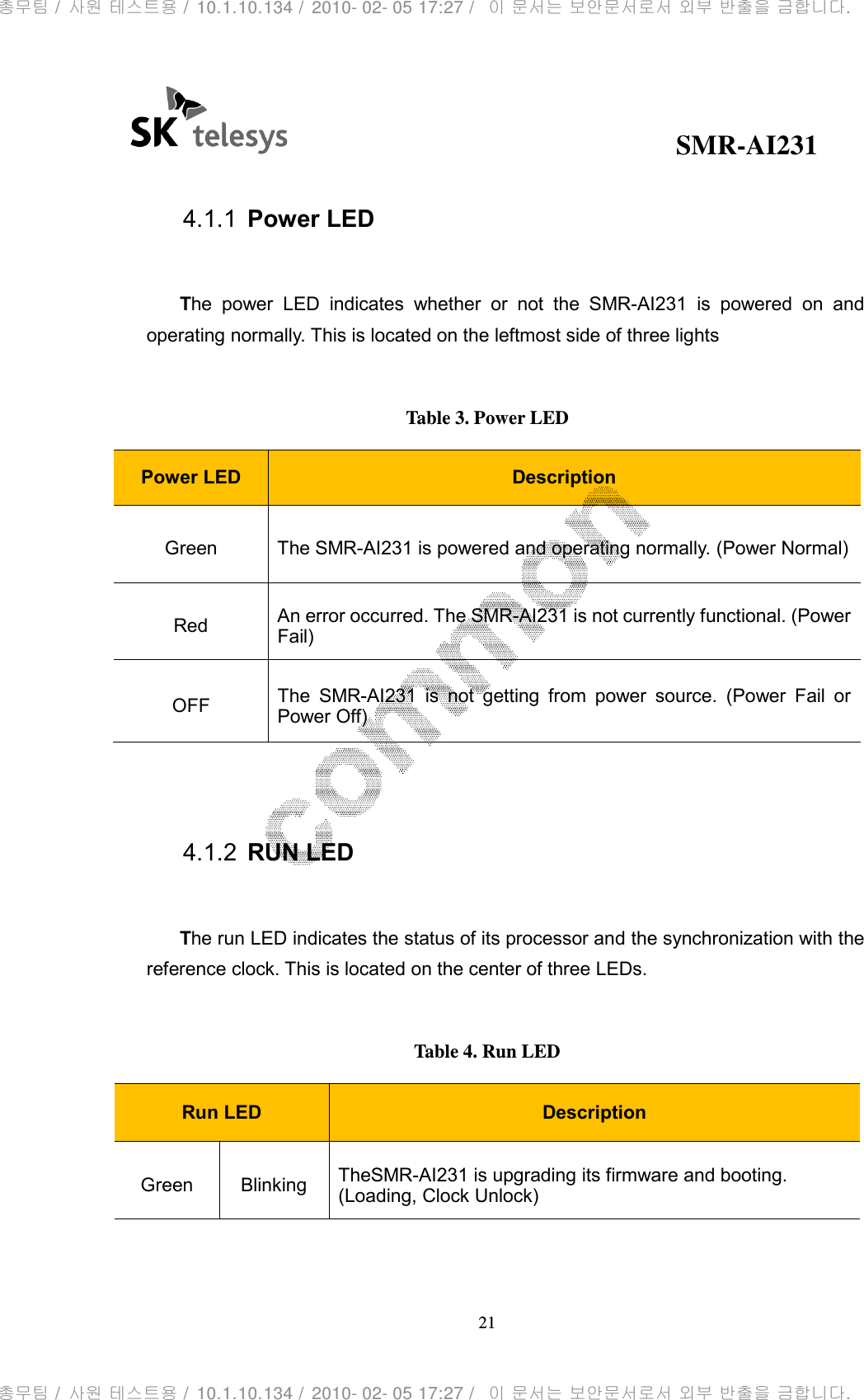                                              SMR-AI231 21   4.1.1  Power LED  The  power  LED  indicates  whether  or  not  the  SMR-AI231  is  powered  on  and operating normally. This is located on the leftmost side of three lights  Table 3. Power LED Power LED  Description Green  The SMR-AI231 is powered and operating normally. (Power Normal) Red  An error occurred. The SMR-AI231 is not currently functional. (Power Fail) OFF  The  SMR-AI231  is  not  getting  from  power  source.  (Power  Fail  or Power Off)   4.1.2  RUN LED  The run LED indicates the status of its processor and the synchronization with the reference clock. This is located on the center of three LEDs.  Table 4. Run LED Run LED  Description Green  Blinking  TheSMR-AI231 is upgrading its firmware and booting. (Loading, Clock Unlock) 총무팀 /  사원 테스트용 /  10.1.10.134 /  2010- 02- 05 17:27 /   이 문서는 보안문서로서 외부 반출을 금합니다.총무팀 /  사원 테스트용 /  10.1.10.134 /  2010- 02- 05 17:27 /   이 문서는 보안문서로서 외부 반출을 금합니다.