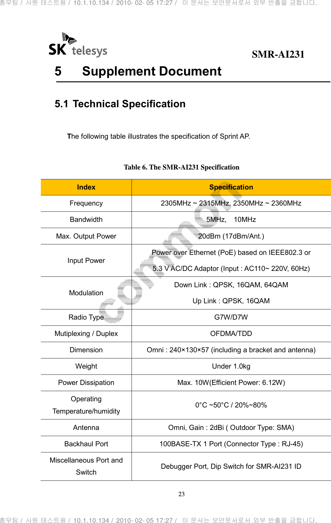                                              SMR-AI231 23  5  Supplement Document  5.1 Technical Specification  The following table illustrates the specification of Sprint AP.  Table 6. The SMR-AI231 Specification Index  Specification Frequency  2305MHz ~ 2315MHz, 2350MHz ~ 2360MHz Bandwidth  5MHz,    10MHz Max. Output Power  20dBm (17dBm/Ant.) Input Power Power over Ethernet (PoE) based on IEEE802.3 or 5.3 V AC/DC Adaptor (Input : AC110~ 220V, 60Hz) Modulation Down Link : QPSK, 16QAM, 64QAM Up Link : QPSK, 16QAM Radio Type  G7W/D7W Mutiplexing / Duplex  OFDMA/TDD Dimension  Omni : 240×130×57 (including a bracket and antenna) Weight  Under 1.0kg Power Dissipation  Max. 10W(Efficient Power: 6.12W) Operating Temperature/humidity  0°C ~50°C / 20%~80% Antenna  Omni, Gain : 2dBi ( Outdoor Type: SMA) Backhaul Port  100BASE-TX 1 Port (Connector Type : RJ-45) Miscellaneous Port and Switch  Debugger Port, Dip Switch for SMR-AI231 ID 총무팀 /  사원 테스트용 /  10.1.10.134 /  2010- 02- 05 17:27 /   이 문서는 보안문서로서 외부 반출을 금합니다.총무팀 /  사원 테스트용 /  10.1.10.134 /  2010- 02- 05 17:27 /   이 문서는 보안문서로서 외부 반출을 금합니다.