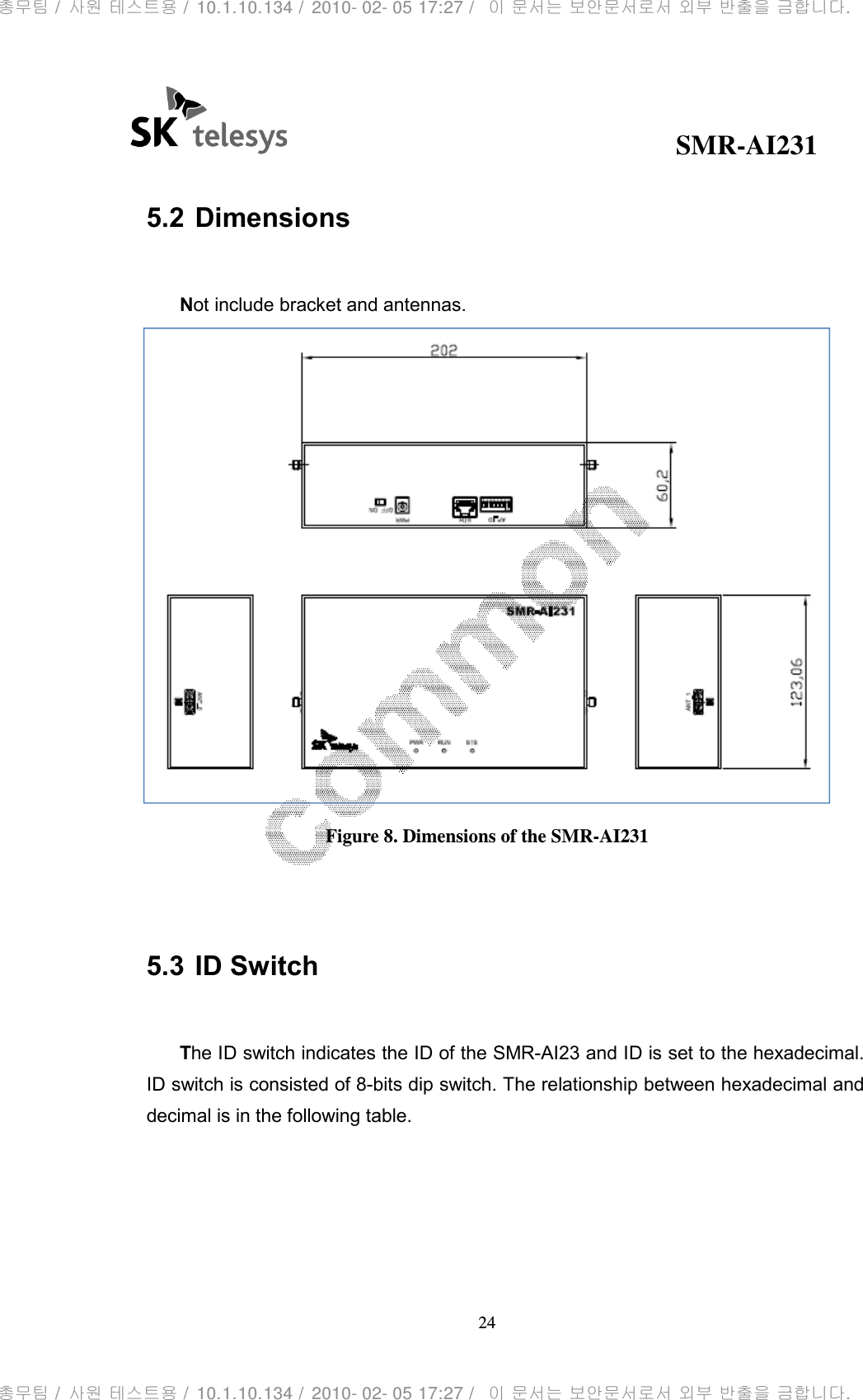                                              SMR-AI231 24   5.2 Dimensions  Not include bracket and antennas.  Figure 8. Dimensions of the SMR-AI231   5.3 ID Switch  The ID switch indicates the ID of the SMR-AI23 and ID is set to the hexadecimal. ID switch is consisted of 8-bits dip switch. The relationship between hexadecimal and decimal is in the following table.     총무팀 /  사원 테스트용 /  10.1.10.134 /  2010- 02- 05 17:27 /   이 문서는 보안문서로서 외부 반출을 금합니다.총무팀 /  사원 테스트용 /  10.1.10.134 /  2010- 02- 05 17:27 /   이 문서는 보안문서로서 외부 반출을 금합니다.