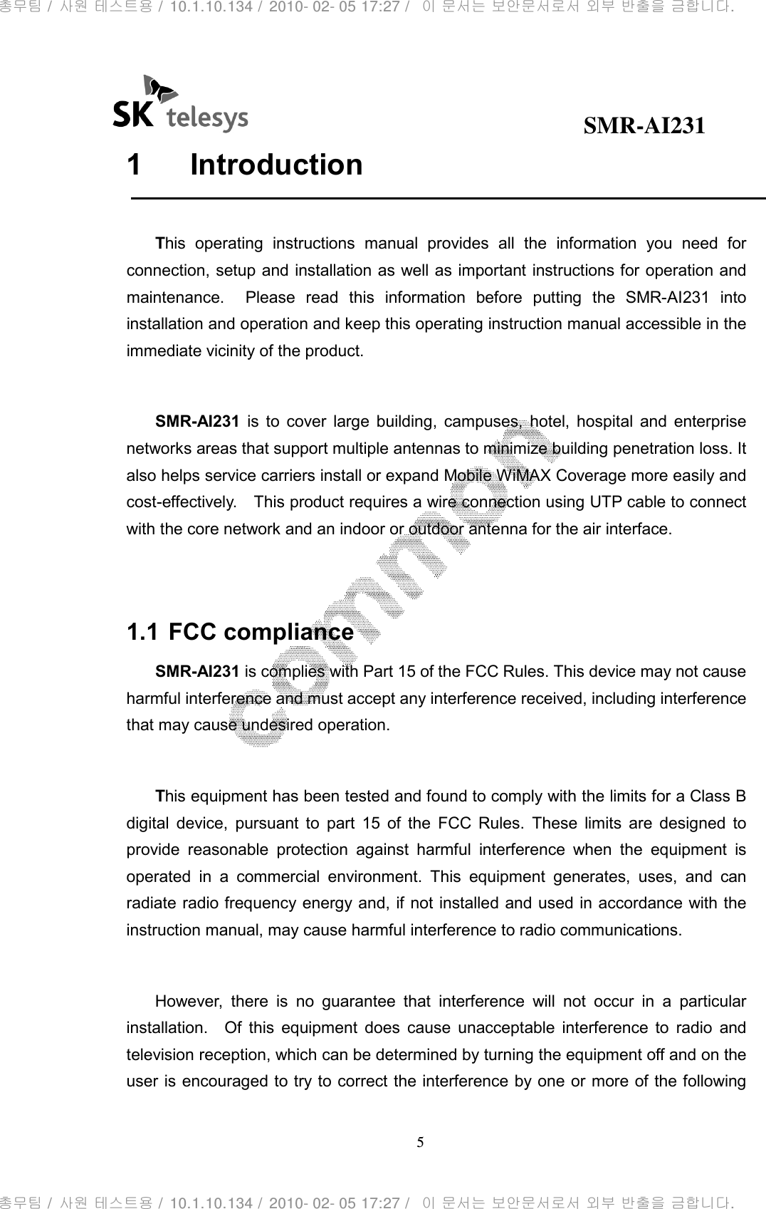                                              SMR-AI231 5  1  Introduction  This  operating  instructions  manual  provides  all  the  information  you  need  for connection, setup and installation as well as important instructions for operation and maintenance.    Please  read  this  information  before  putting  the  SMR-AI231  into installation and operation and keep this operating instruction manual accessible in the immediate vicinity of the product.  SMR-AI231  is  to  cover  large  building,  campuses,  hotel,  hospital  and  enterprise networks areas that support multiple antennas to minimize building penetration loss. It also helps service carriers install or expand Mobile WiMAX Coverage more easily and cost-effectively.    This product requires a wire connection using UTP cable to connect with the core network and an indoor or outdoor antenna for the air interface.   1.1 FCC compliance SMR-AI231 is complies with Part 15 of the FCC Rules. This device may not cause harmful interference and must accept any interference received, including interference that may cause undesired operation.  This equipment has been tested and found to comply with the limits for a Class B digital  device,  pursuant  to  part  15  of  the  FCC  Rules.  These  limits  are  designed  to provide  reasonable  protection  against  harmful  interference  when  the  equipment  is operated  in  a  commercial  environment.  This  equipment  generates,  uses,  and  can radiate radio frequency energy and, if not installed and used in accordance with the instruction manual, may cause harmful interference to radio communications.    However,  there  is  no  guarantee  that  interference  will  not  occur  in  a  particular installation.    Of  this  equipment  does  cause  unacceptable  interference  to  radio  and television reception, which can be determined by turning the equipment off and on the user is encouraged to try to correct the interference by one or more of the following 총무팀 /  사원 테스트용 /  10.1.10.134 /  2010- 02- 05 17:27 /   이 문서는 보안문서로서 외부 반출을 금합니다.총무팀 /  사원 테스트용 /  10.1.10.134 /  2010- 02- 05 17:27 /   이 문서는 보안문서로서 외부 반출을 금합니다.