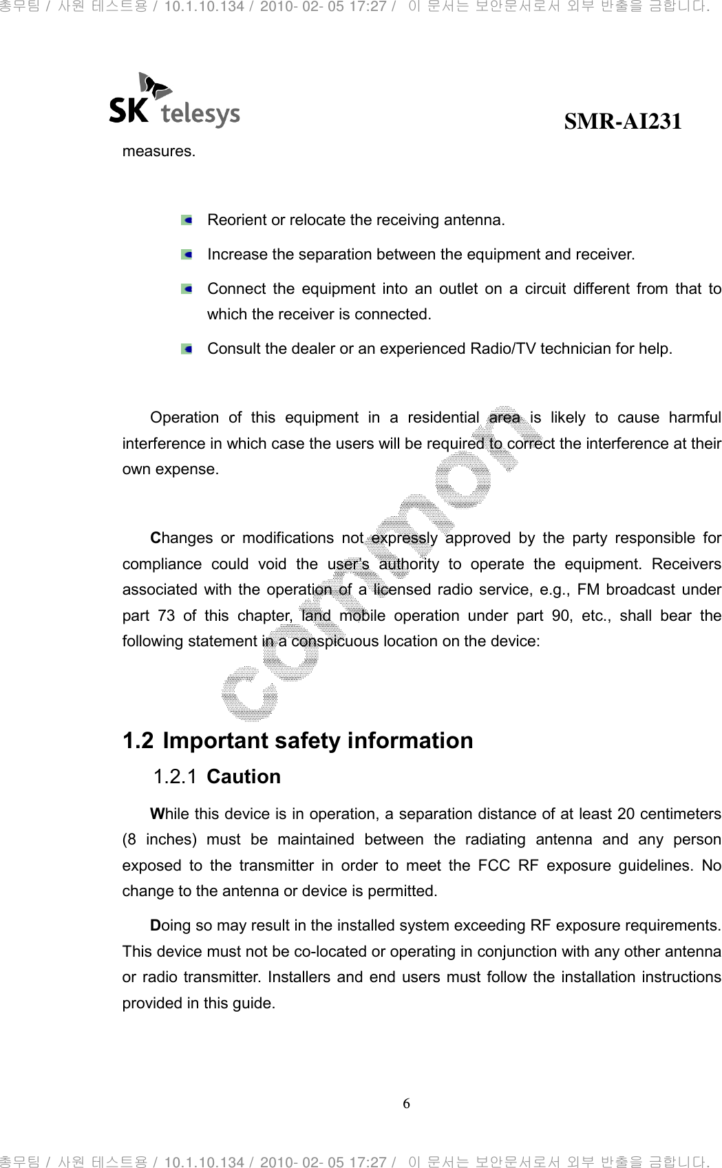                                              SMR-AI231 6  measures.    Reorient or relocate the receiving antenna.   Increase the separation between the equipment and receiver.   Connect  the  equipment  into  an  outlet  on  a  circuit  different  from  that  to which the receiver is connected.   Consult the dealer or an experienced Radio/TV technician for help.  Operation  of  this  equipment  in  a  residential  area  is  likely  to  cause  harmful interference in which case the users will be required to correct the interference at their own expense.      Changes  or  modifications  not  expressly  approved  by  the  party  responsible  for compliance  could  void  the  user’s  authority  to  operate  the  equipment.  Receivers associated with  the  operation  of  a  licensed radio service,  e.g.,  FM broadcast  under part  73  of  this  chapter,  land  mobile  operation  under  part  90,  etc.,  shall  bear  the following statement in a conspicuous location on the device:   1.2 Important safety information 1.2.1  Caution While this device is in operation, a separation distance of at least 20 centimeters (8  inches)  must  be  maintained  between  the  radiating  antenna  and  any  person exposed  to  the  transmitter  in  order  to  meet  the  FCC  RF  exposure  guidelines.  No change to the antenna or device is permitted. Doing so may result in the installed system exceeding RF exposure requirements. This device must not be co-located or operating in conjunction with any other antenna or radio transmitter. Installers and end users must follow the  installation instructions provided in this guide.  총무팀 /  사원 테스트용 /  10.1.10.134 /  2010- 02- 05 17:27 /   이 문서는 보안문서로서 외부 반출을 금합니다.총무팀 /  사원 테스트용 /  10.1.10.134 /  2010- 02- 05 17:27 /   이 문서는 보안문서로서 외부 반출을 금합니다.