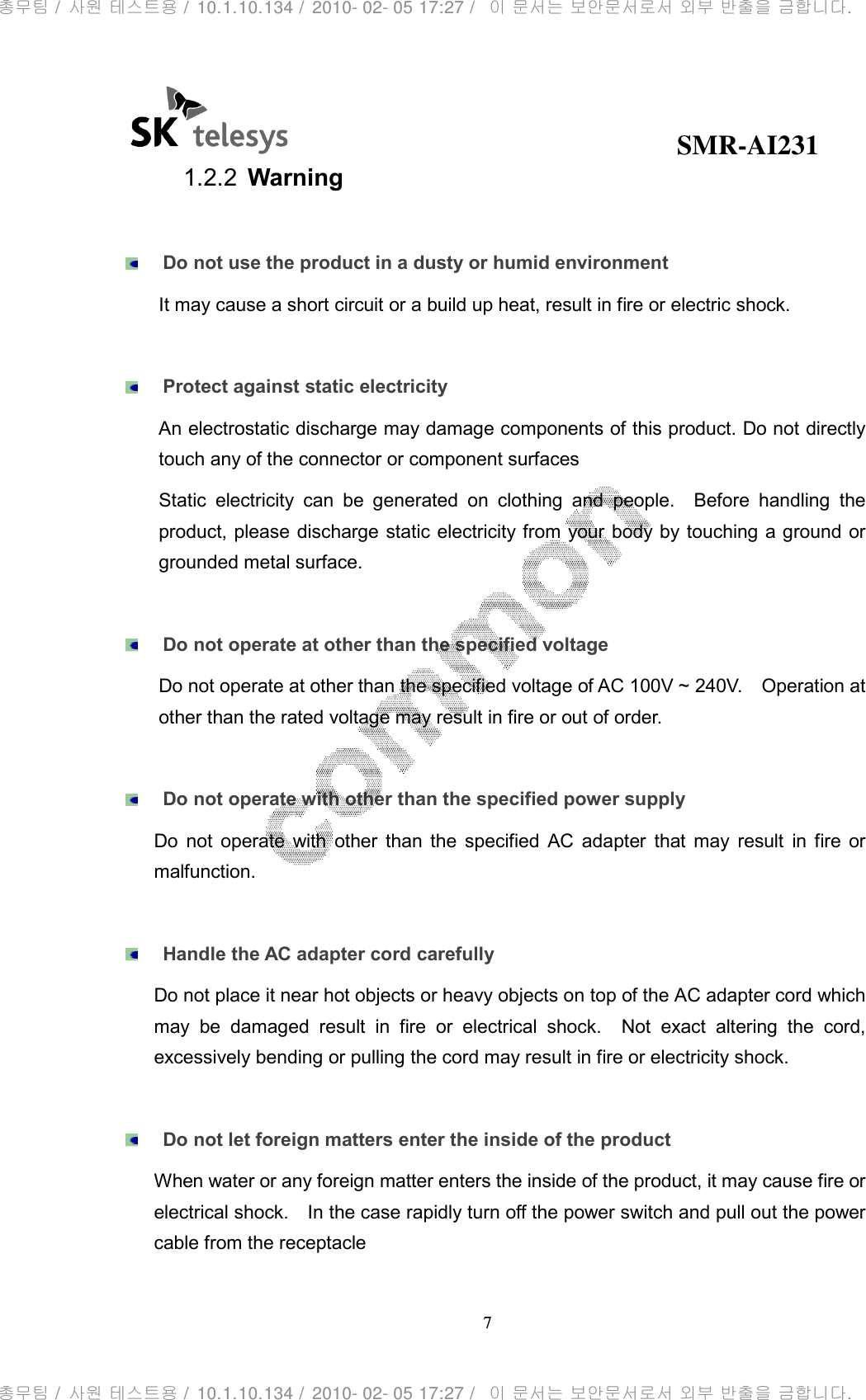                                              SMR-AI231 7  1.2.2  Warning   Do not use the product in a dusty or humid environment It may cause a short circuit or a build up heat, result in fire or electric shock.   Protect against static electricity An electrostatic discharge may damage components of this product. Do not directly touch any of the connector or component surfaces Static  electricity  can  be  generated  on  clothing  and  people.    Before  handling  the product, please discharge static electricity from your body by touching a ground or grounded metal surface.   Do not operate at other than the specified voltage Do not operate at other than the specified voltage of AC 100V ~ 240V.    Operation at other than the rated voltage may result in fire or out of order.   Do not operate with other than the specified power supply Do  not  operate  with  other  than  the  specified  AC  adapter  that  may  result  in  fire  or malfunction.   Handle the AC adapter cord carefully Do not place it near hot objects or heavy objects on top of the AC adapter cord which may  be  damaged  result  in  fire  or  electrical  shock.    Not  exact  altering  the  cord, excessively bending or pulling the cord may result in fire or electricity shock.     Do not let foreign matters enter the inside of the product When water or any foreign matter enters the inside of the product, it may cause fire or electrical shock.    In the case rapidly turn off the power switch and pull out the power cable from the receptacle   총무팀 /  사원 테스트용 /  10.1.10.134 /  2010- 02- 05 17:27 /   이 문서는 보안문서로서 외부 반출을 금합니다.총무팀 /  사원 테스트용 /  10.1.10.134 /  2010- 02- 05 17:27 /   이 문서는 보안문서로서 외부 반출을 금합니다.