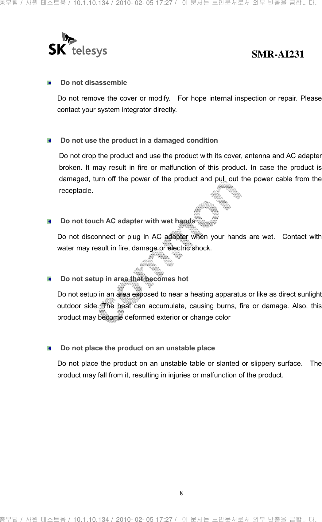                                              SMR-AI231 8    Do not disassemble Do not remove the cover or modify.    For hope internal inspection or repair. Please contact your system integrator directly.   Do not use the product in a damaged condition Do not drop the product and use the product with its cover, antenna and AC adapter broken.  It  may  result  in  fire  or  malfunction  of  this  product.  In  case  the  product  is damaged, turn  off the  power of  the  product  and pull  out  the power cable from  the receptacle.   Do not touch AC adapter with wet hands Do  not  disconnect  or  plug  in  AC  adapter  when  your  hands  are  wet.    Contact  with water may result in fire, damage or electric shock.     Do not setup in area that becomes hot Do not setup in an area exposed to near a heating apparatus or like as direct sunlight outdoor  side.  The  heat  can  accumulate,  causing  burns,  fire  or  damage.  Also,  this product may become deformed exterior or change color     Do not place the product on an unstable place Do not  place the product on an  unstable table or slanted or slippery surface.    The product may fall from it, resulting in injuries or malfunction of the product.       총무팀 /  사원 테스트용 /  10.1.10.134 /  2010- 02- 05 17:27 /   이 문서는 보안문서로서 외부 반출을 금합니다.총무팀 /  사원 테스트용 /  10.1.10.134 /  2010- 02- 05 17:27 /   이 문서는 보안문서로서 외부 반출을 금합니다.