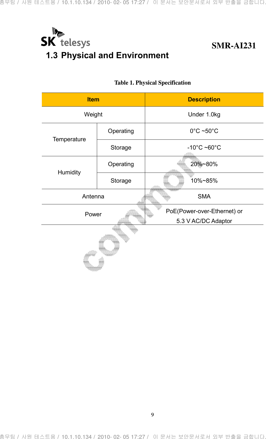                                              SMR-AI231 9  1.3 Physical and Environment  Table 1. Physical Specification Item  Description Weight  Under 1.0kg Temperature Operating  0°C ~50°C Storage  -10°C ~60°C Humidity Operating  20%~80% Storage  10%~85% Antenna  SMA Power  PoE(Power-over-Ethernet) or 5.3 V AC/DC Adaptor  총무팀 /  사원 테스트용 /  10.1.10.134 /  2010- 02- 05 17:27 /   이 문서는 보안문서로서 외부 반출을 금합니다.총무팀 /  사원 테스트용 /  10.1.10.134 /  2010- 02- 05 17:27 /   이 문서는 보안문서로서 외부 반출을 금합니다.