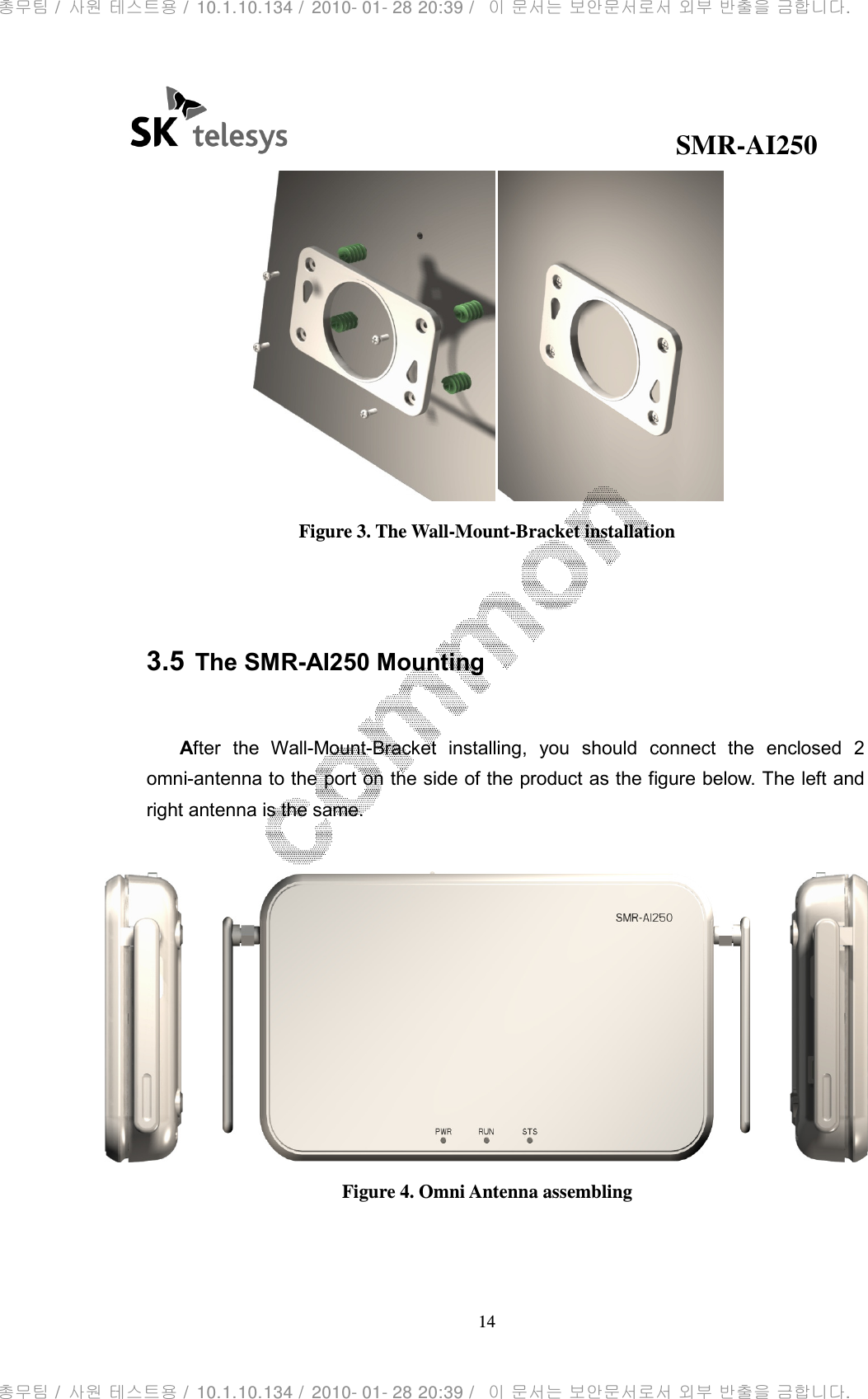                                              SMR-AI250 14   Figure 3. The Wall-Mount-Bracket installation   3.5 The SMR-AI250 Mounting  After  the  Wall-Mount-Bracket  installing,  you  should  connect  the  enclosed  2 omni-antenna to the port on the side of the product as the figure below. The left and right antenna is the same.   Figure 4. Omni Antenna assembling  총무팀 /  사원 테스트용 /  10.1.10.134 /  2010- 01- 28 20:39 /   이 문서는 보안문서로서 외부 반출을 금합니다.총무팀 /  사원 테스트용 /  10.1.10.134 /  2010- 01- 28 20:39 /   이 문서는 보안문서로서 외부 반출을 금합니다.