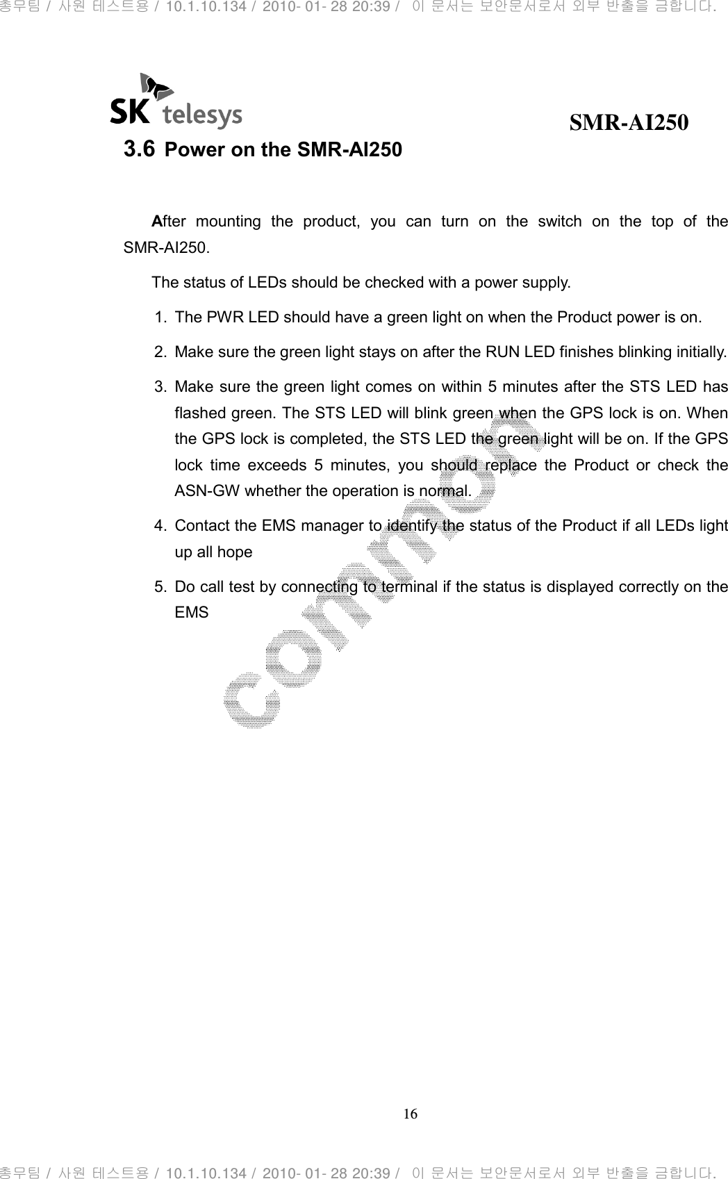                                              SMR-AI250 16  3.6 Power on the SMR-AI250  After  mounting  the  product,  you  can  turn  on  the  switch  on  the  top  of  the SMR-AI250. The status of LEDs should be checked with a power supply. 1.  The PWR LED should have a green light on when the Product power is on. 2.  Make sure the green light stays on after the RUN LED finishes blinking initially. 3.  Make sure the green light comes on within 5 minutes after the STS LED has flashed green. The STS LED will blink green when the GPS lock is on. When the GPS lock is completed, the STS LED the green light will be on. If the GPS lock  time  exceeds  5  minutes,  you  should  replace  the  Product  or  check  the ASN-GW whether the operation is normal. 4.  Contact the EMS manager to identify the status of the Product if all LEDs light up all hope 5.  Do call test by connecting to terminal if the status is displayed correctly on the EMS  총무팀 /  사원 테스트용 /  10.1.10.134 /  2010- 01- 28 20:39 /   이 문서는 보안문서로서 외부 반출을 금합니다.총무팀 /  사원 테스트용 /  10.1.10.134 /  2010- 01- 28 20:39 /   이 문서는 보안문서로서 외부 반출을 금합니다.