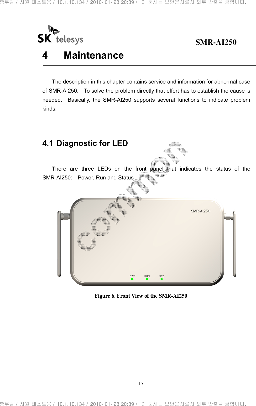                                              SMR-AI250 17  4  Maintenance      The description in this chapter contains service and information for abnormal case of SMR-AI250.    To solve the problem directly that effort has to establish the cause is needed.    Basically,  the  SMR-AI250  supports  several  functions  to  indicate  problem kinds.   4.1 Diagnostic for LED    There  are  three  LEDs  on  the  front  panel  that  indicates  the  status  of  the SMR-AI250:    Power, Run and Status   Figure 6. Front View of the SMR-AI250       총무팀 /  사원 테스트용 /  10.1.10.134 /  2010- 01- 28 20:39 /   이 문서는 보안문서로서 외부 반출을 금합니다.총무팀 /  사원 테스트용 /  10.1.10.134 /  2010- 01- 28 20:39 /   이 문서는 보안문서로서 외부 반출을 금합니다.