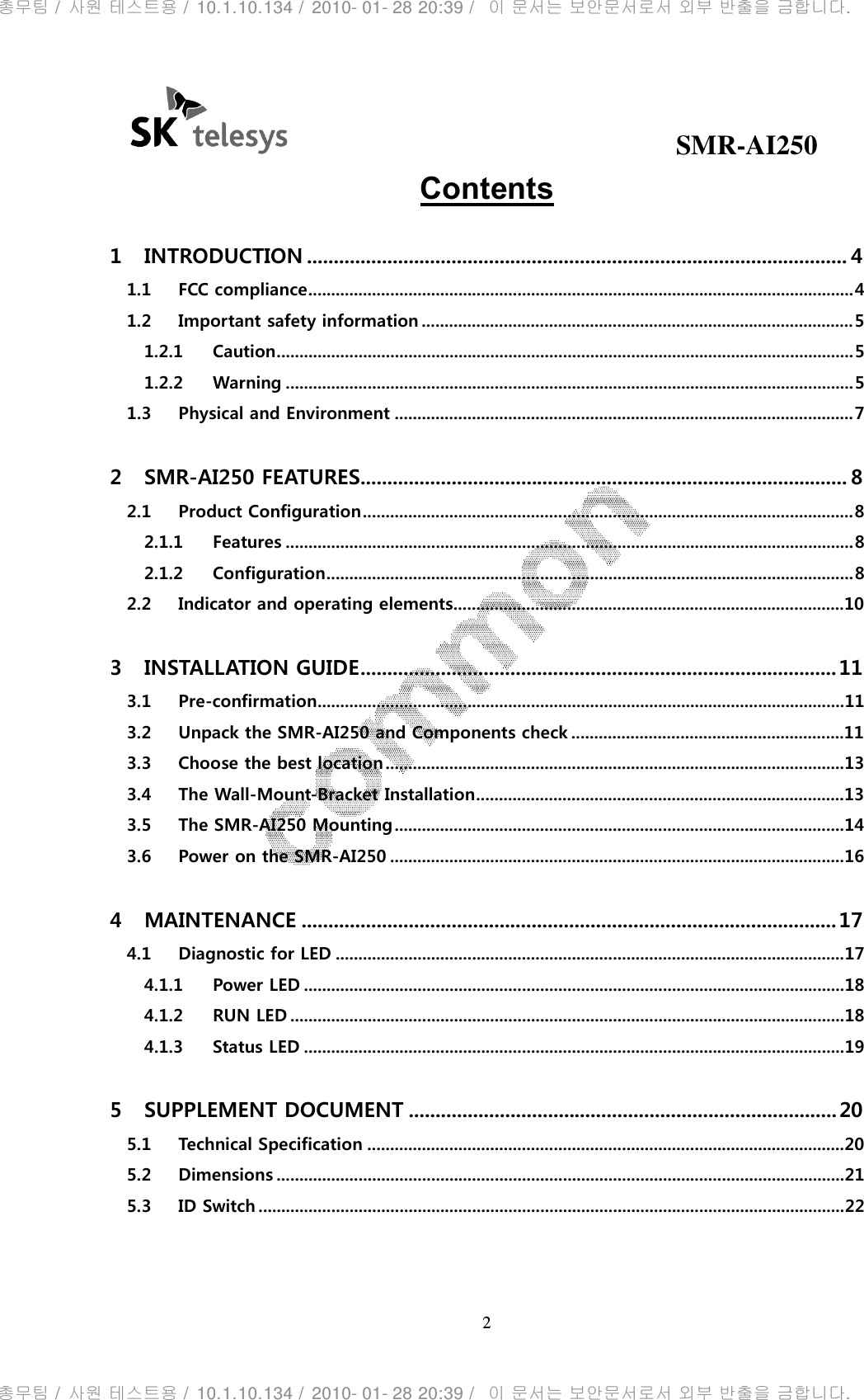                                              SMR-AI250 2  Contents 1 INTRODUCTION ..................................................................................................... 4 1.1 FCC compliance ........................................................................................................................ 4 1.2 Important safety information ............................................................................................... 5 1.2.1 Caution ............................................................................................................................... 5 1.2.2 Warning ............................................................................................................................. 5 1.3 Physical and Environment ..................................................................................................... 7 2 SMR-AI250 FEATURES........................................................................................... 8 2.1 Product Configuration ............................................................................................................ 8 2.1.1 Features ............................................................................................................................. 8 2.1.2 Configuration .................................................................................................................... 8 2.2 Indicator and operating elements...................................................................................... 10 3 INSTALLATION GUIDE ......................................................................................... 11 3.1 Pre-confirmation .................................................................................................................... 11 3.2 Unpack the SMR-AI250 and Components check ............................................................ 11 3.3 Choose the best location ..................................................................................................... 13 3.4 The Wall-Mount-Bracket Installation ................................................................................. 13 3.5 The SMR-AI250 Mounting ................................................................................................... 14 3.6 Power on the SMR-AI250 .................................................................................................... 16 4 MAINTENANCE .................................................................................................... 17 4.1 Diagnostic for LED ................................................................................................................ 17 4.1.1 Power LED ....................................................................................................................... 18 4.1.2 RUN LED .......................................................................................................................... 18 4.1.3 Status LED ....................................................................................................................... 19 5 SUPPLEMENT DOCUMENT ................................................................................ 20 5.1 Technical Specification ......................................................................................................... 20 5.2 Dimensions ............................................................................................................................. 21 5.3 ID Switch ................................................................................................................................. 22  총무팀 /  사원 테스트용 /  10.1.10.134 /  2010- 01- 28 20:39 /   이 문서는 보안문서로서 외부 반출을 금합니다.총무팀 /  사원 테스트용 /  10.1.10.134 /  2010- 01- 28 20:39 /   이 문서는 보안문서로서 외부 반출을 금합니다.