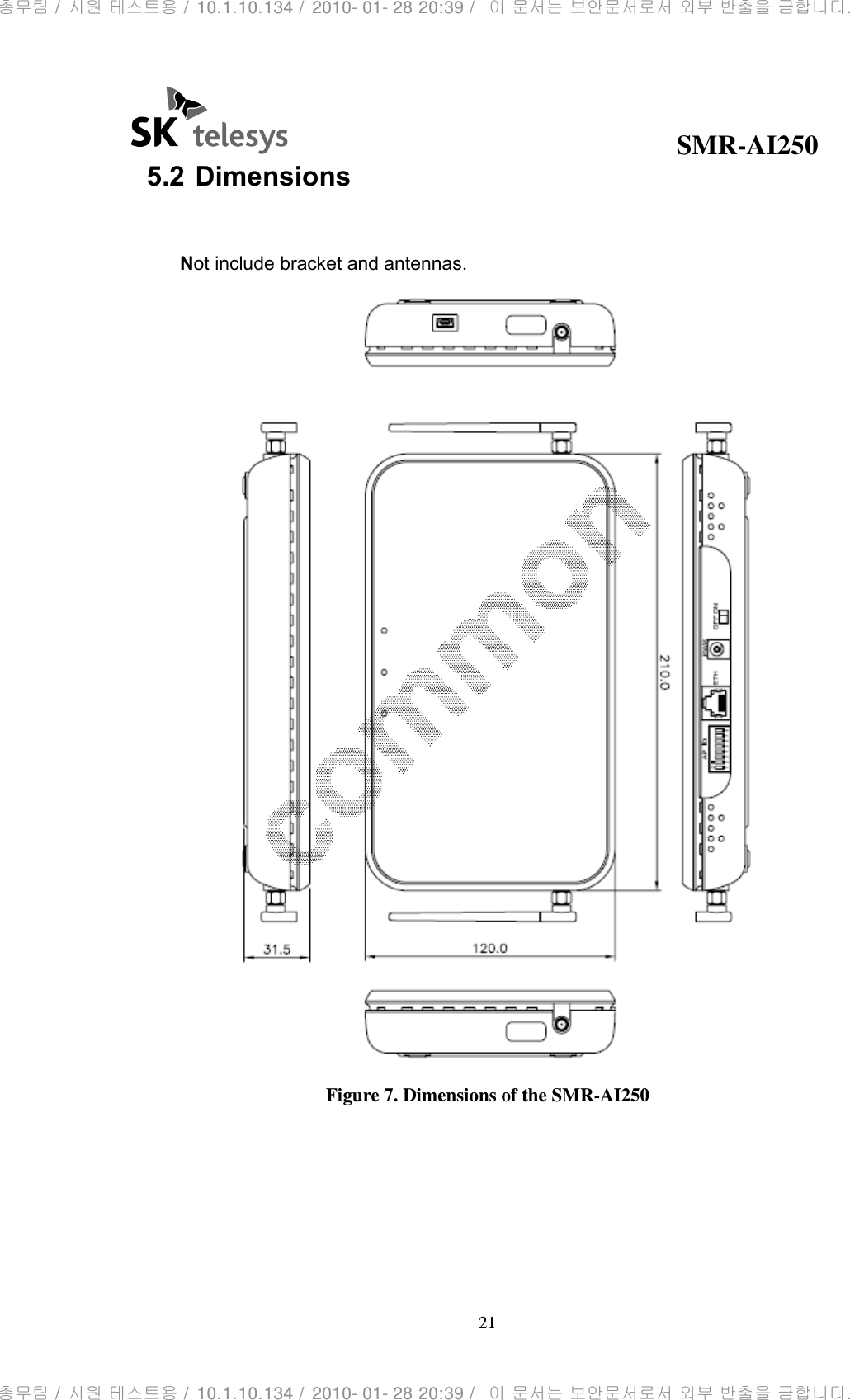                                              SMR-AI250 21  5.2 Dimensions  Not include bracket and antennas.  Figure 7. Dimensions of the SMR-AI250     총무팀 /  사원 테스트용 /  10.1.10.134 /  2010- 01- 28 20:39 /   이 문서는 보안문서로서 외부 반출을 금합니다.총무팀 /  사원 테스트용 /  10.1.10.134 /  2010- 01- 28 20:39 /   이 문서는 보안문서로서 외부 반출을 금합니다.