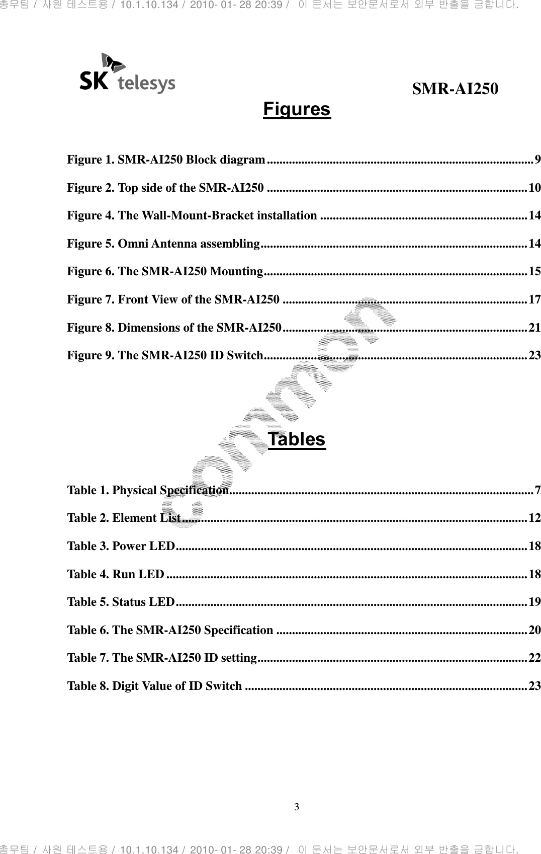                                              SMR-AI250 3  Figures  Figure 1. SMR-AI250 Block diagram ..................................................................................... 9 Figure 2. Top side of the SMR-AI250 ................................................................................... 10 Figure 4. The Wall-Mount-Bracket installation .................................................................. 14 Figure 5. Omni Antenna assembling ..................................................................................... 14 Figure 6. The SMR-AI250 Mounting .................................................................................... 15 Figure 7. Front View of the SMR-AI250 .............................................................................. 17 Figure 8. Dimensions of the SMR-AI250 .............................................................................. 21 Figure 9. The SMR-AI250 ID Switch .................................................................................... 23   Tables  Table 1. Physical Specification................................................................................................. 7 Table 2. Element List .............................................................................................................. 12 Table 3. Power LED ................................................................................................................ 18 Table 4. Run LED ................................................................................................................... 18 Table 5. Status LED ................................................................................................................ 19 Table 6. The SMR-AI250 Specification ................................................................................ 20 Table 7. The SMR-AI250 ID setting ...................................................................................... 22 Table 8. Digit Value of ID Switch .......................................................................................... 23  총무팀 /  사원 테스트용 /  10.1.10.134 /  2010- 01- 28 20:39 /   이 문서는 보안문서로서 외부 반출을 금합니다.총무팀 /  사원 테스트용 /  10.1.10.134 /  2010- 01- 28 20:39 /   이 문서는 보안문서로서 외부 반출을 금합니다.