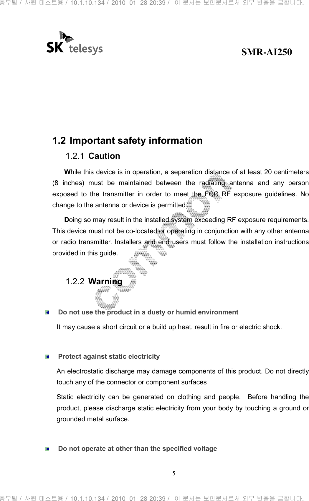                                              SMR-AI250 5  compliance  could  void  the  user’s  authority  to  operate  the  equipment.  Receivers associated  with  the  operation  of  a  licensed radio  service, e.g.,  FM broadcast  under part  73  of  this  chapter,  land  mobile  operation  under  part  90,  etc.,  shall  bear  the following statement in a conspicuous location on the device:   1.2 Important safety information 1.2.1  Caution While this device is in operation, a separation distance of at least 20 centimeters (8  inches)  must  be  maintained  between  the  radiating  antenna  and  any  person exposed  to  the  transmitter  in  order  to  meet  the  FCC  RF  exposure  guidelines.  No change to the antenna or device is permitted. Doing so may result in the installed system exceeding RF exposure requirements. This device must not be co-located or operating in conjunction with any other antenna or radio transmitter. Installers and end users must follow the  installation instructions provided in this guide.  1.2.2  Warning   Do not use the product in a dusty or humid environment It may cause a short circuit or a build up heat, result in fire or electric shock.   Protect against static electricity An electrostatic discharge may damage components of this product. Do not directly touch any of the connector or component surfaces Static  electricity  can  be  generated  on  clothing  and  people.    Before  handling  the product, please discharge static electricity from your body by touching a ground or grounded metal surface.   Do not operate at other than the specified voltage 총무팀 /  사원 테스트용 /  10.1.10.134 /  2010- 01- 28 20:39 /   이 문서는 보안문서로서 외부 반출을 금합니다.총무팀 /  사원 테스트용 /  10.1.10.134 /  2010- 01- 28 20:39 /   이 문서는 보안문서로서 외부 반출을 금합니다.